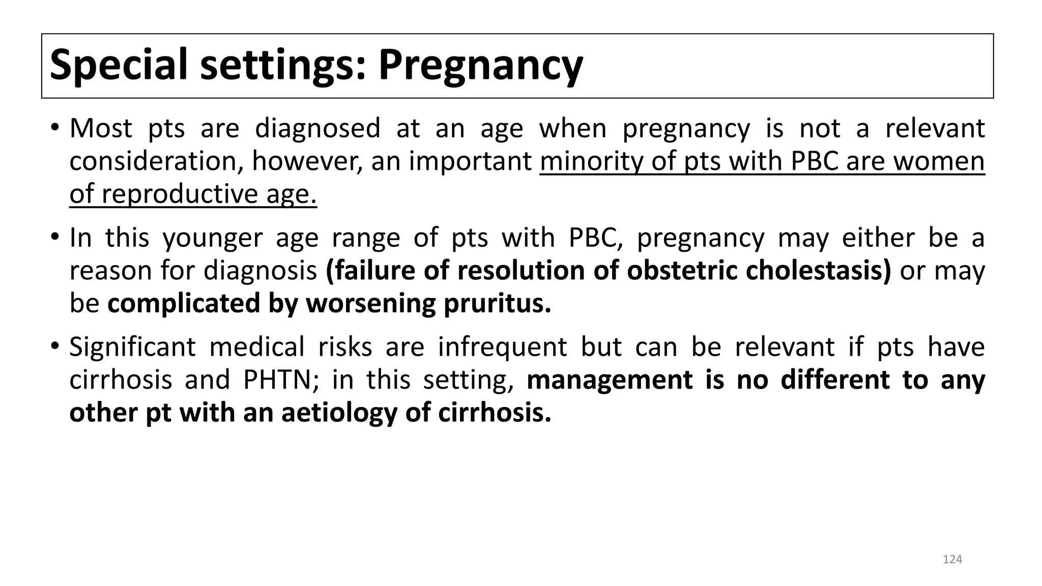 Special settings: Pregnancy
• Most pts are diagnosed at an age when pregnancy is not a relevant
consideration, however, an important minority of pts with PBC are women
of reproductive age.
• In this younger age range of pts with PBC, pregnancy may either be a
reason for diagnosis (failure of resolution of obstetric cholestasis) or may
be complicated by worsening pruritus.
• Significant medical risks are infrequent but can be relevant if pts have
cirrhosis and PHTN; in this setting, management is no different to any
other pt with an aetiology of cirrhosis.
124
 