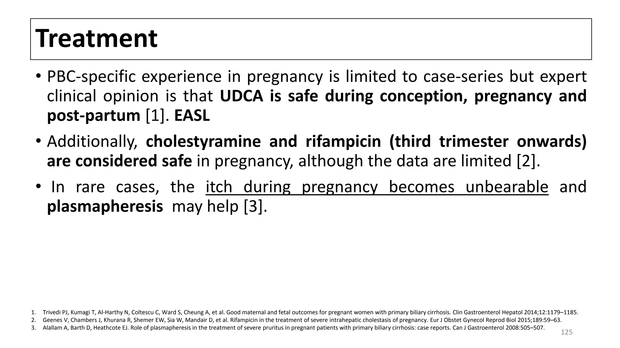 Treatment
• PBC-specific experience in pregnancy is limited to case-series but expert
clinical opinion is that UDCA is safe during conception, pregnancy and
post-partum [1]. EASL
• Additionally, cholestyramine and rifampicin (third trimester onwards)
are considered safe in pregnancy, although the data are limited [2].
• In rare cases, the itch during pregnancy becomes unbearable and
plasmapheresis may help [3].
1. Trivedi PJ, Kumagi T, Al-Harthy N, Coltescu C, Ward S, Cheung A, et al. Good maternal and fetal outcomes for pregnant women with primary biliary cirrhosis. Clin Gastroenterol Hepatol 2014;12:1179–1185.
2. Geenes V, Chambers J, Khurana R, Shemer EW, Sia W, Mandair D, et al. Rifampicin in the treatment of severe intrahepatic cholestasis of pregnancy. Eur J Obstet Gynecol Reprod Biol 2015;189:59–63.
3. Alallam A, Barth D, Heathcote EJ. Role of plasmapheresis in the treatment of severe pruritus in pregnant patients with primary biliary cirrhosis: case reports. Can J Gastroenterol 2008:505–507.
125
 