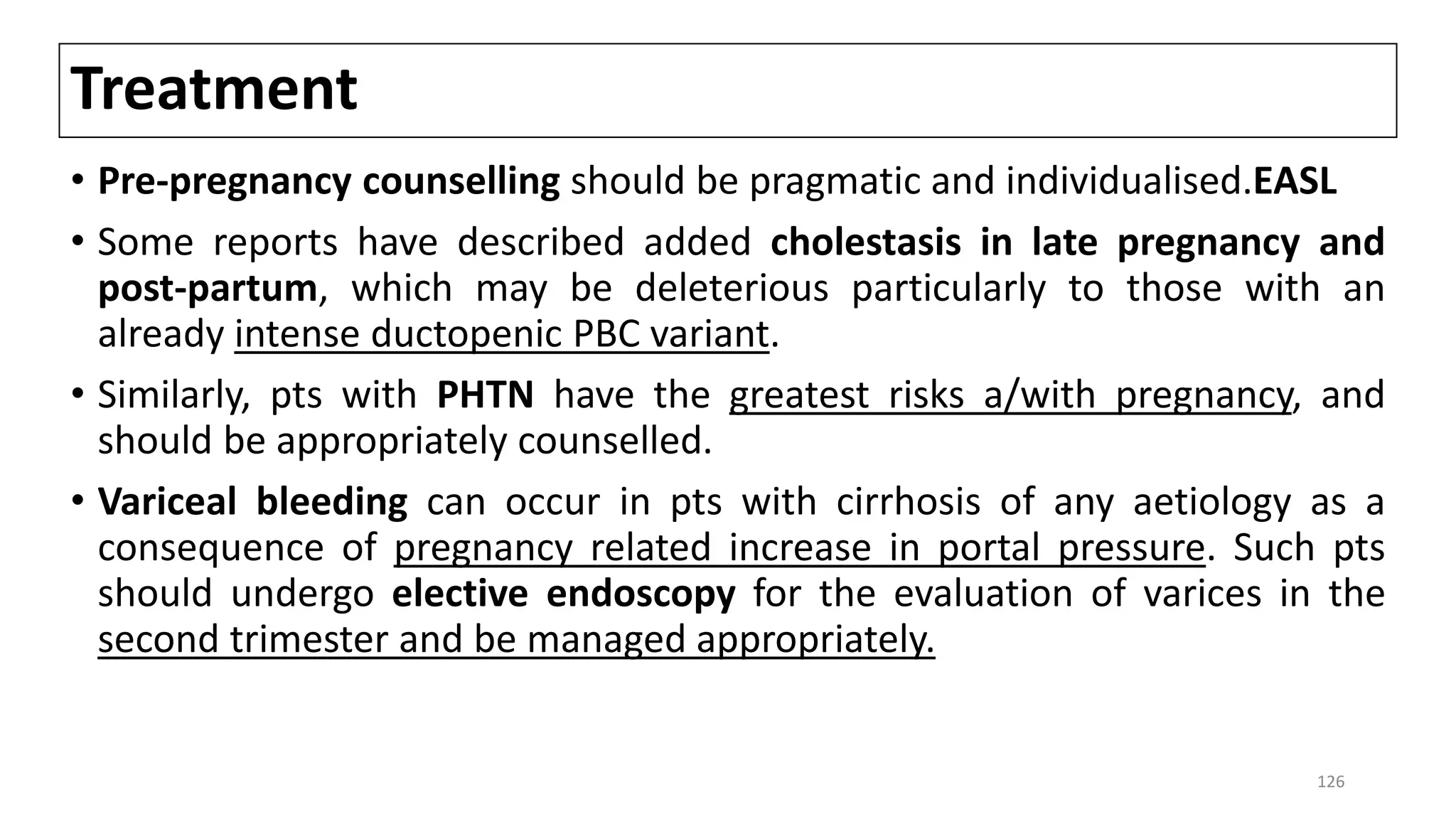 Treatment
• Pre-pregnancy counselling should be pragmatic and individualised.EASL
• Some reports have described added cholestasis in late pregnancy and
post-partum, which may be deleterious particularly to those with an
already intense ductopenic PBC variant.
• Similarly, pts with PHTN have the greatest risks a/with pregnancy, and
should be appropriately counselled.
• Variceal bleeding can occur in pts with cirrhosis of any aetiology as a
consequence of pregnancy related increase in portal pressure. Such pts
should undergo elective endoscopy for the evaluation of varices in the
second trimester and be managed appropriately.
126
 