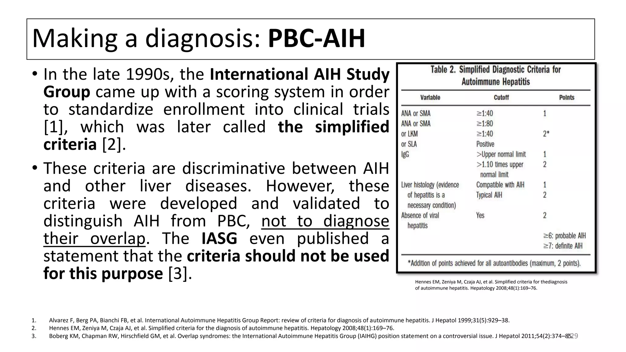 Making a diagnosis: PBC-AIH
• In the late 1990s, the International AIH Study
Group came up with a scoring system in order
to standardize enrollment into clinical trials
[1], which was later called the simplified
criteria [2].
• These criteria are discriminative between AIH
and other liver diseases. However, these
criteria were developed and validated to
distinguish AIH from PBC, not to diagnose
their overlap. The IASG even published a
statement that the criteria should not be used
for this purpose [3]. Hennes EM, Zeniya M, Czaja AJ, et al. Simplified criteria for thediagnosis
of autoimmune hepatitis. Hepatology 2008;48(1):169–76.
1. Alvarez F, Berg PA, Bianchi FB, et al. International Autoimmune Hepatitis Group Report: review of criteria for diagnosis of autoimmune hepatitis. J Hepatol 1999;31(5):929–38.
2. Hennes EM, Zeniya M, Czaja AJ, et al. Simplified criteria for the diagnosis of autoimmune hepatitis. Hepatology 2008;48(1):169–76.
3. Boberg KM, Chapman RW, Hirschfield GM, et al. Overlap syndromes: the International Autoimmune Hepatitis Group (IAIHG) position statement on a controversial issue. J Hepatol 2011;54(2):374–85.129
 