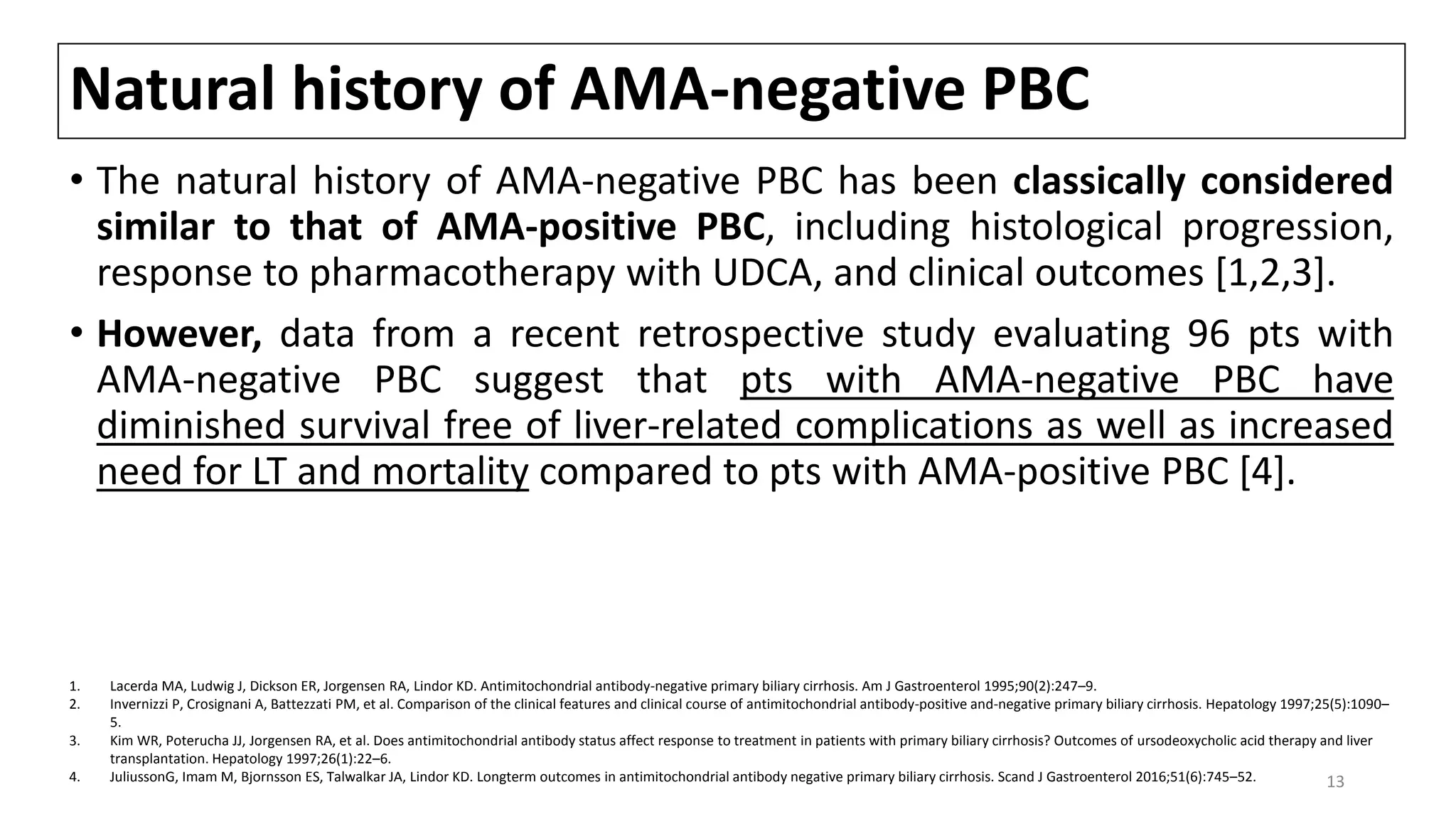 Natural history of AMA-negative PBC
• The natural history of AMA-negative PBC has been classically considered
similar to that of AMA-positive PBC, including histological progression,
response to pharmacotherapy with UDCA, and clinical outcomes [1,2,3].
• However, data from a recent retrospective study evaluating 96 pts with
AMA-negative PBC suggest that pts with AMA-negative PBC have
diminished survival free of liver-related complications as well as increased
need for LT and mortality compared to pts with AMA-positive PBC [4].
1. Lacerda MA, Ludwig J, Dickson ER, Jorgensen RA, Lindor KD. Antimitochondrial antibody-negative primary biliary cirrhosis. Am J Gastroenterol 1995;90(2):247–9.
2. Invernizzi P, Crosignani A, Battezzati PM, et al. Comparison of the clinical features and clinical course of antimitochondrial antibody-positive and-negative primary biliary cirrhosis. Hepatology 1997;25(5):1090–
5.
3. Kim WR, Poterucha JJ, Jorgensen RA, et al. Does antimitochondrial antibody status affect response to treatment in patients with primary biliary cirrhosis? Outcomes of ursodeoxycholic acid therapy and liver
transplantation. Hepatology 1997;26(1):22–6.
4. JuliussonG, Imam M, Bjornsson ES, Talwalkar JA, Lindor KD. Longterm outcomes in antimitochondrial antibody negative primary biliary cirrhosis. Scand J Gastroenterol 2016;51(6):745–52. 13
 