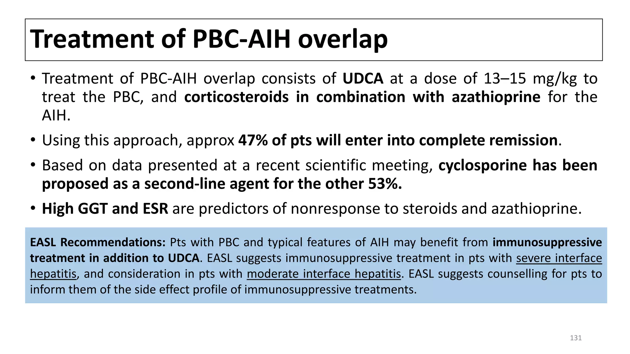 Treatment of PBC-AIH overlap
• Treatment of PBC-AIH overlap consists of UDCA at a dose of 13–15 mg/kg to
treat the PBC, and corticosteroids in combination with azathioprine for the
AIH.
• Using this approach, approx 47% of pts will enter into complete remission.
• Based on data presented at a recent scientific meeting, cyclosporine has been
proposed as a second-line agent for the other 53%.
• High GGT and ESR are predictors of nonresponse to steroids and azathioprine.
EASL Recommendations: Pts with PBC and typical features of AIH may benefit from immunosuppressive
treatment in addition to UDCA. EASL suggests immunosuppressive treatment in pts with severe interface
hepatitis, and consideration in pts with moderate interface hepatitis. EASL suggests counselling for pts to
inform them of the side effect profile of immunosuppressive treatments.
131
 