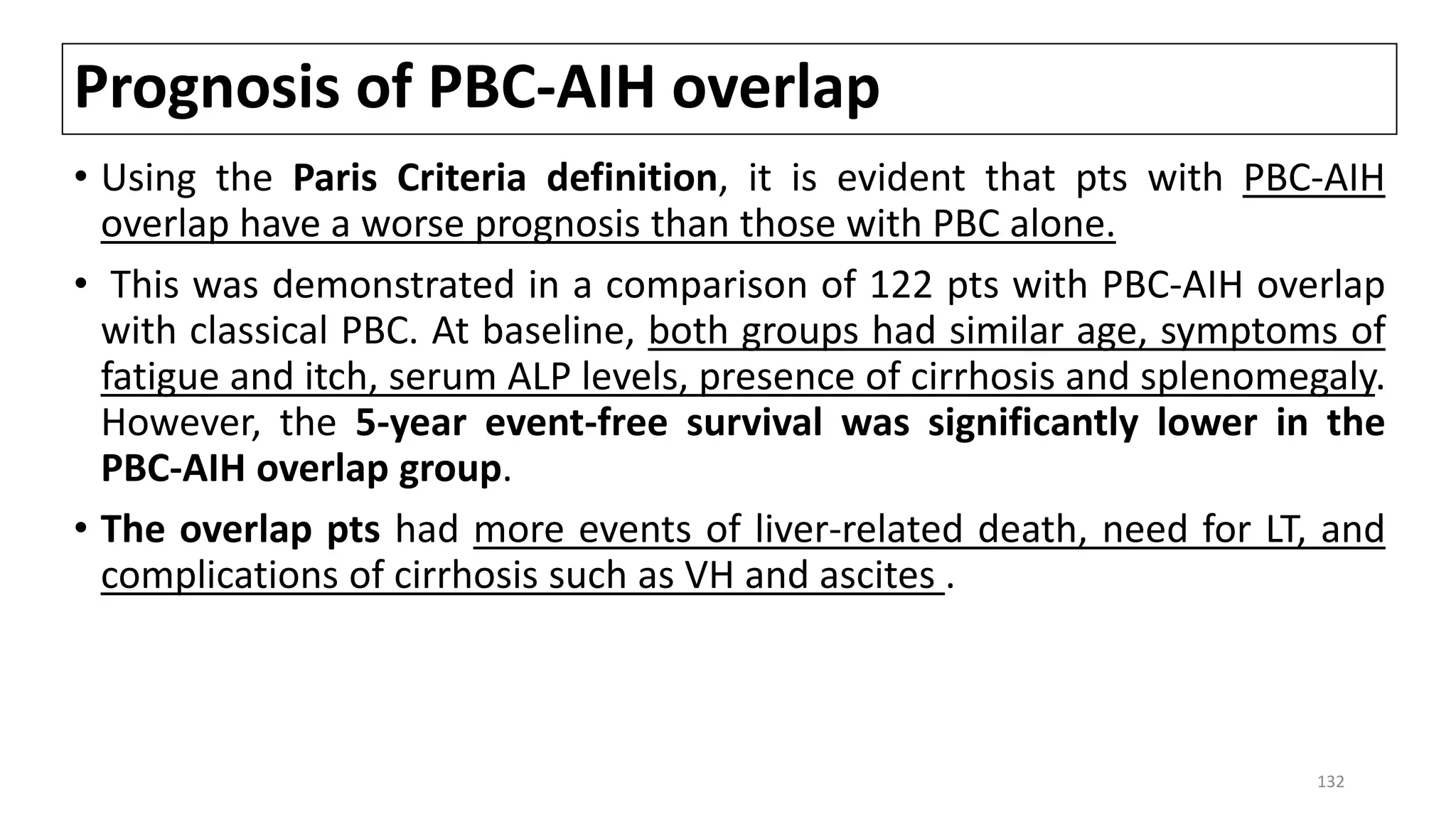 Prognosis of PBC-AIH overlap
• Using the Paris Criteria definition, it is evident that pts with PBC-AIH
overlap have a worse prognosis than those with PBC alone.
• This was demonstrated in a comparison of 122 pts with PBC-AIH overlap
with classical PBC. At baseline, both groups had similar age, symptoms of
fatigue and itch, serum ALP levels, presence of cirrhosis and splenomegaly.
However, the 5-year event-free survival was significantly lower in the
PBC-AIH overlap group.
• The overlap pts had more events of liver-related death, need for LT, and
complications of cirrhosis such as VH and ascites .
132
 
