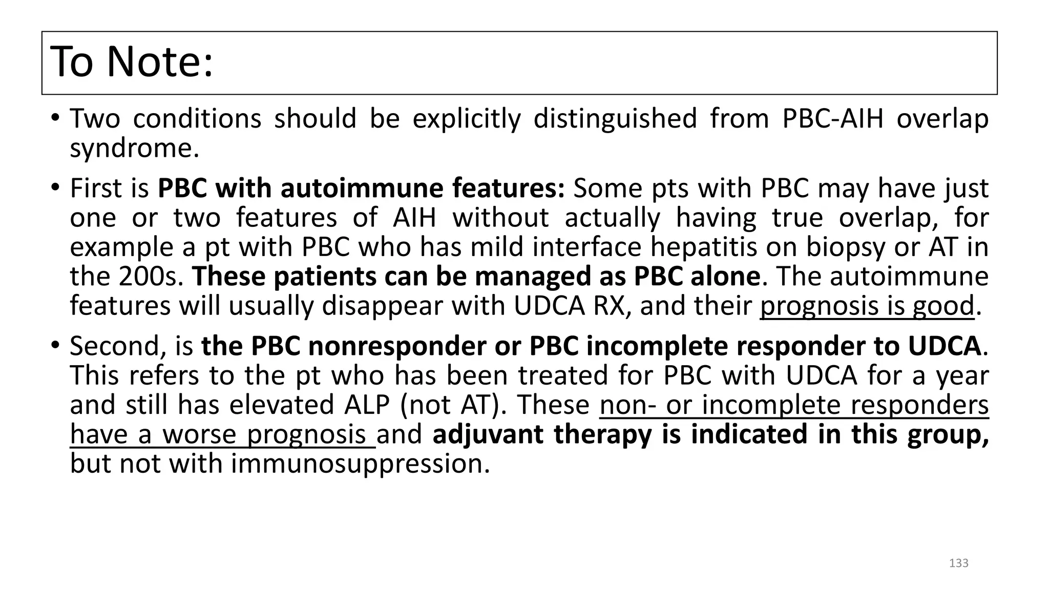 To Note:
• Two conditions should be explicitly distinguished from PBC-AIH overlap
syndrome.
• First is PBC with autoimmune features: Some pts with PBC may have just
one or two features of AIH without actually having true overlap, for
example a pt with PBC who has mild interface hepatitis on biopsy or AT in
the 200s. These patients can be managed as PBC alone. The autoimmune
features will usually disappear with UDCA RX, and their prognosis is good.
• Second, is the PBC nonresponder or PBC incomplete responder to UDCA.
This refers to the pt who has been treated for PBC with UDCA for a year
and still has elevated ALP (not AT). These non- or incomplete responders
have a worse prognosis and adjuvant therapy is indicated in this group,
but not with immunosuppression.
133
 