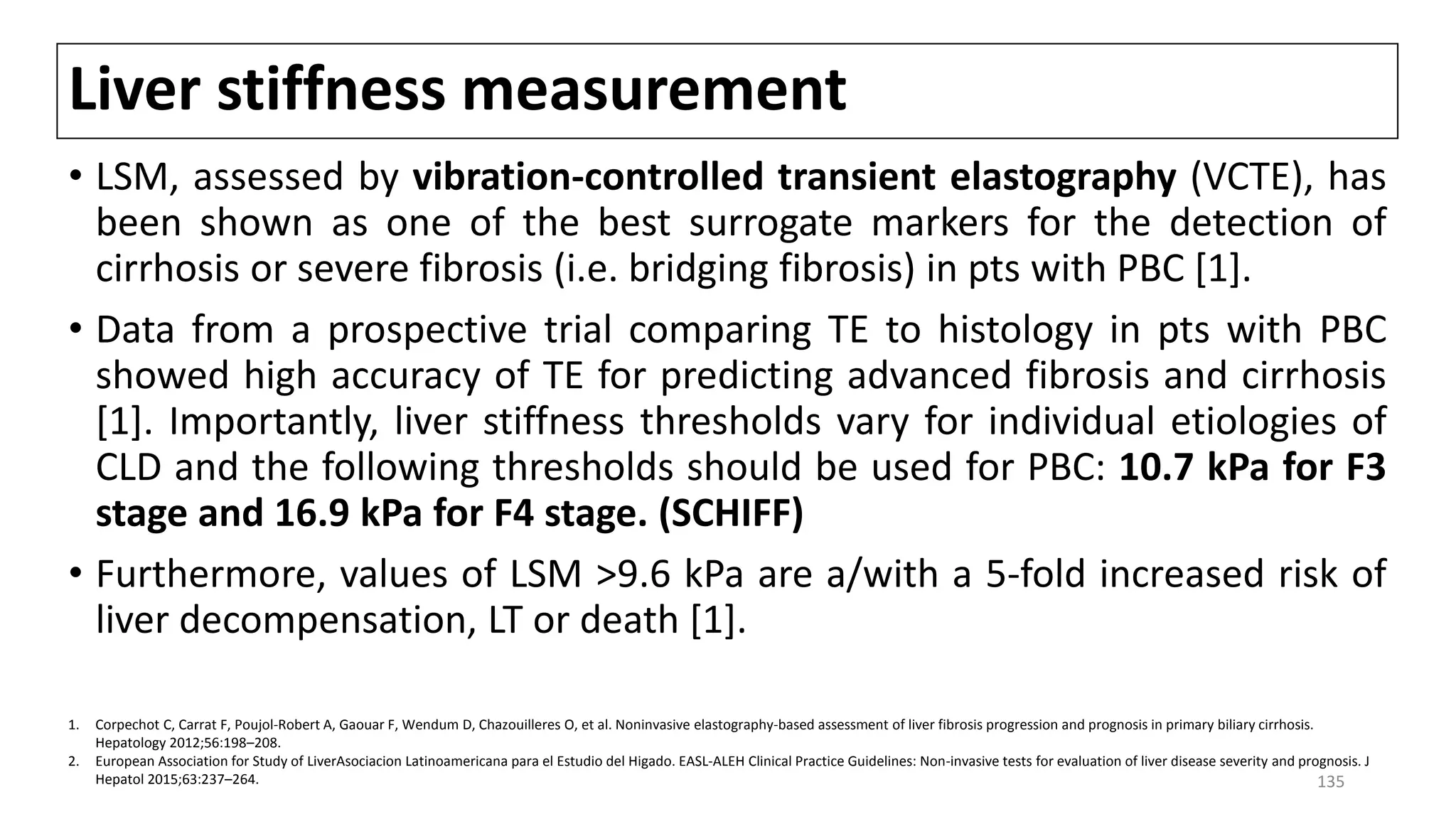 Liver stiffness measurement
• LSM, assessed by vibration-controlled transient elastography (VCTE), has
been shown as one of the best surrogate markers for the detection of
cirrhosis or severe fibrosis (i.e. bridging fibrosis) in pts with PBC [1].
• Data from a prospective trial comparing TE to histology in pts with PBC
showed high accuracy of TE for predicting advanced fibrosis and cirrhosis
[1]. Importantly, liver stiffness thresholds vary for individual etiologies of
CLD and the following thresholds should be used for PBC: 10.7 kPa for F3
stage and 16.9 kPa for F4 stage. (SCHIFF)
• Furthermore, values of LSM >9.6 kPa are a/with a 5-fold increased risk of
liver decompensation, LT or death [1].
1. Corpechot C, Carrat F, Poujol-Robert A, Gaouar F, Wendum D, Chazouilleres O, et al. Noninvasive elastography-based assessment of liver fibrosis progression and prognosis in primary biliary cirrhosis.
Hepatology 2012;56:198–208.
2. European Association for Study of LiverAsociacion Latinoamericana para el Estudio del Higado. EASL-ALEH Clinical Practice Guidelines: Non-invasive tests for evaluation of liver disease severity and prognosis. J
Hepatol 2015;63:237–264. 135
 