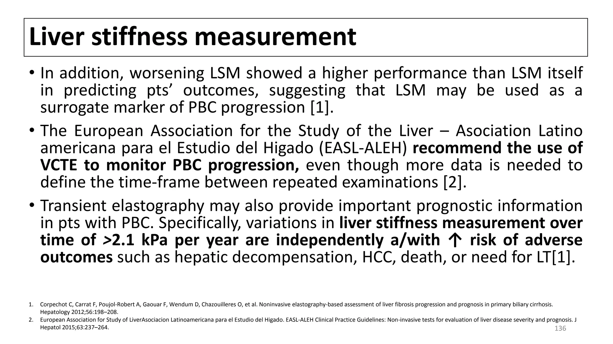 Liver stiffness measurement
• In addition, worsening LSM showed a higher performance than LSM itself
in predicting pts’ outcomes, suggesting that LSM may be used as a
surrogate marker of PBC progression [1].
• The European Association for the Study of the Liver – Asociation Latino
americana para el Estudio del Higado (EASL-ALEH) recommend the use of
VCTE to monitor PBC progression, even though more data is needed to
define the time-frame between repeated examinations [2].
• Transient elastography may also provide important prognostic information
in pts with PBC. Specifically, variations in liver stiffness measurement over
time of >2.1 kPa per year are independently a/with ↑ risk of adverse
outcomes such as hepatic decompensation, HCC, death, or need for LT[1].
1. Corpechot C, Carrat F, Poujol-Robert A, Gaouar F, Wendum D, Chazouilleres O, et al. Noninvasive elastography-based assessment of liver fibrosis progression and prognosis in primary biliary cirrhosis.
Hepatology 2012;56:198–208.
2. European Association for Study of LiverAsociacion Latinoamericana para el Estudio del Higado. EASL-ALEH Clinical Practice Guidelines: Non-invasive tests for evaluation of liver disease severity and prognosis. J
Hepatol 2015;63:237–264. 136
 