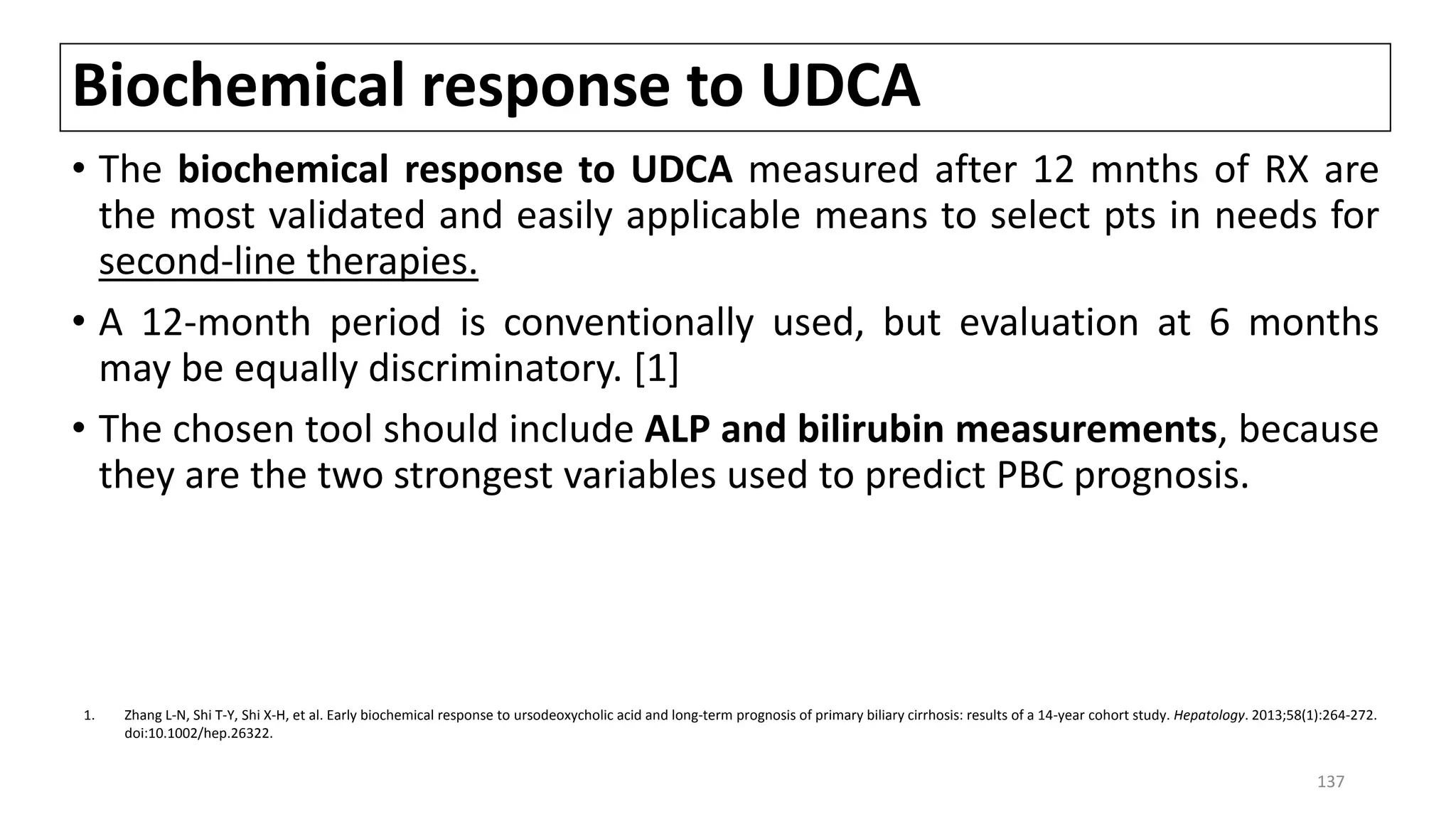 Biochemical response to UDCA
• The biochemical response to UDCA measured after 12 mnths of RX are
the most validated and easily applicable means to select pts in needs for
second-line therapies.
• A 12-month period is conventionally used, but evaluation at 6 months
may be equally discriminatory. [1]
• The chosen tool should include ALP and bilirubin measurements, because
they are the two strongest variables used to predict PBC prognosis.
1. Zhang L-N, Shi T-Y, Shi X-H, et al. Early biochemical response to ursodeoxycholic acid and long-term prognosis of primary biliary cirrhosis: results of a 14-year cohort study. Hepatology. 2013;58(1):264-272.
doi:10.1002/hep.26322.
137
 
