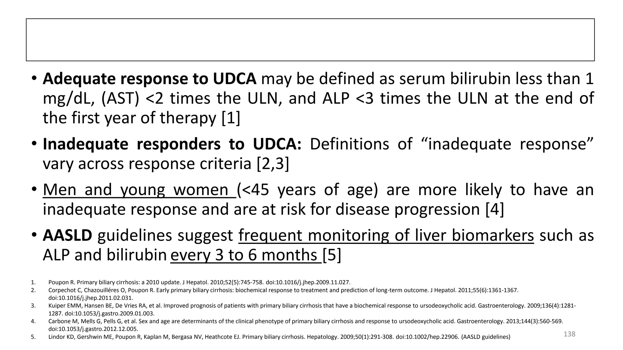 • Adequate response to UDCA may be defined as serum bilirubin less than 1
mg/dL, (AST) <2 times the ULN, and ALP <3 times the ULN at the end of
the first year of therapy [1]
• Inadequate responders to UDCA: Definitions of “inadequate response”
vary across response criteria [2,3]
• Men and young women (<45 years of age) are more likely to have an
inadequate response and are at risk for disease progression [4]
• AASLD guidelines suggest frequent monitoring of liver biomarkers such as
ALP and bilirubin every 3 to 6 months [5]
1. Poupon R. Primary biliary cirrhosis: a 2010 update. J Hepatol. 2010;52(5):745-758. doi:10.1016/j.jhep.2009.11.027.
2. Corpechot C, Chazouilléres O, Poupon R. Early primary biliary cirrhosis: biochemical response to treatment and prediction of long-term outcome. J Hepatol. 2011;55(6):1361-1367.
doi:10.1016/j.jhep.2011.02.031.
3. Kuiper EMM, Hansen BE, De Vries RA, et al. Improved prognosis of patients with primary biliary cirrhosis that have a biochemical response to ursodeoxycholic acid. Gastroenterology. 2009;136(4):1281-
1287. doi:10.1053/j.gastro.2009.01.003.
4. Carbone M, Mells G, Pells G, et al. Sex and age are determinants of the clinical phenotype of primary biliary cirrhosis and response to ursodeoxycholic acid. Gastroenterology. 2013;144(3):560-569.
doi:10.1053/j.gastro.2012.12.005.
5. Lindor KD, Gershwin ME, Poupon R, Kaplan M, Bergasa NV, Heathcote EJ. Primary biliary cirrhosis. Hepatology. 2009;50(1):291-308. doi:10.1002/hep.22906. (AASLD guidelines) 138
 