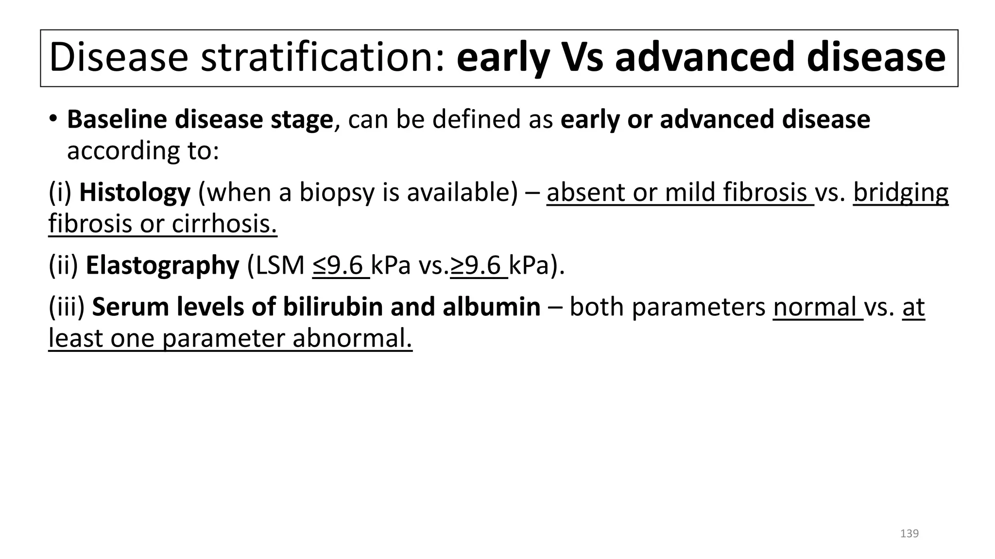 Disease stratification: early Vs advanced disease
• Baseline disease stage, can be defined as early or advanced disease
according to:
(i) Histology (when a biopsy is available) – absent or mild fibrosis vs. bridging
fibrosis or cirrhosis.
(ii) Elastography (LSM ≤9.6 kPa vs.≥9.6 kPa).
(iii) Serum levels of bilirubin and albumin – both parameters normal vs. at
least one parameter abnormal.
139
 
