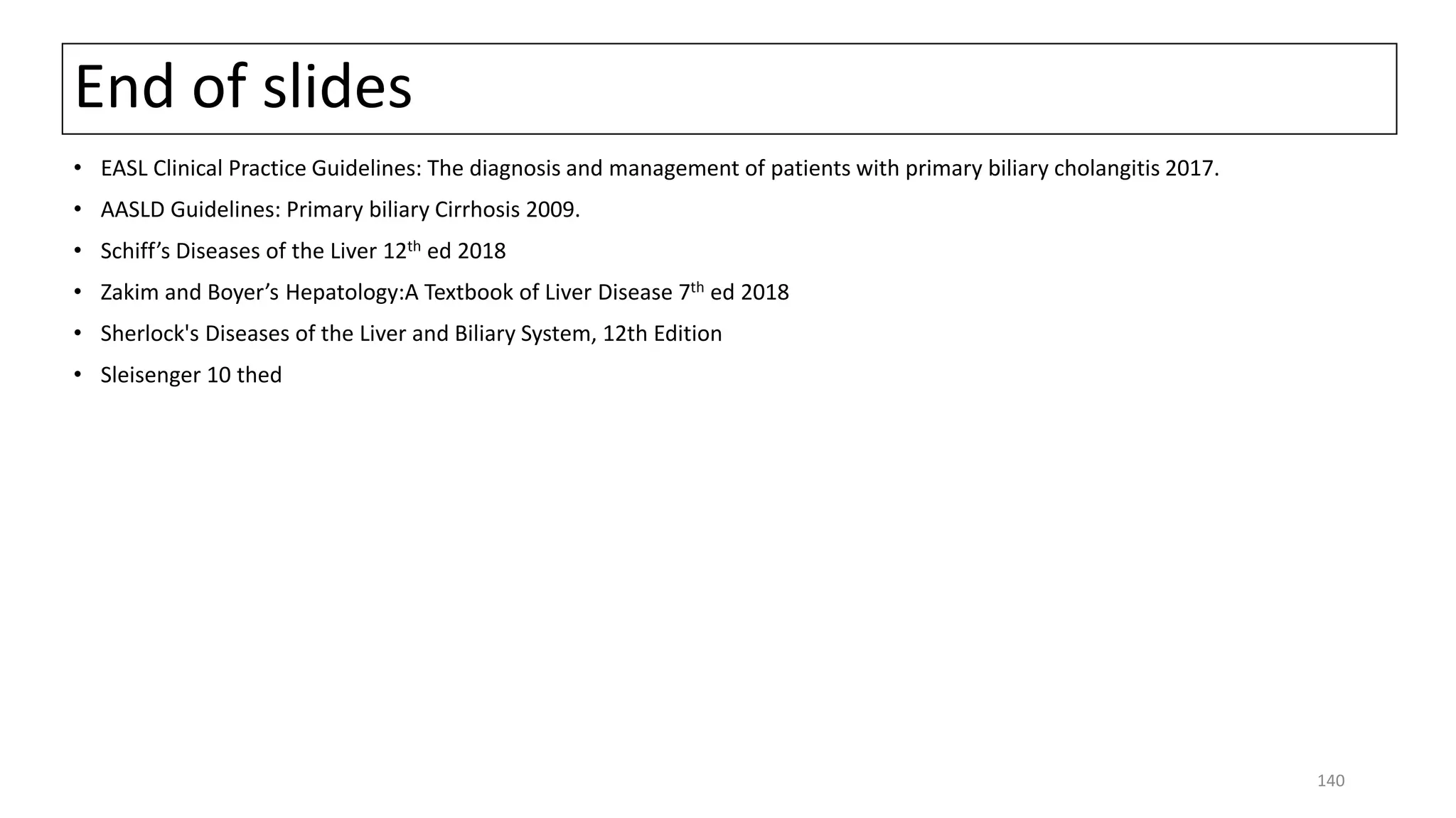 End of slides
• EASL Clinical Practice Guidelines: The diagnosis and management of patients with primary biliary cholangitis 2017.
• AASLD Guidelines: Primary biliary Cirrhosis 2009.
• Schiff’s Diseases of the Liver 12th ed 2018
• Zakim and Boyer’s Hepatology:A Textbook of Liver Disease 7th ed 2018
• Sherlock's Diseases of the Liver and Biliary System, 12th Edition
• Sleisenger 10 thed
140
 