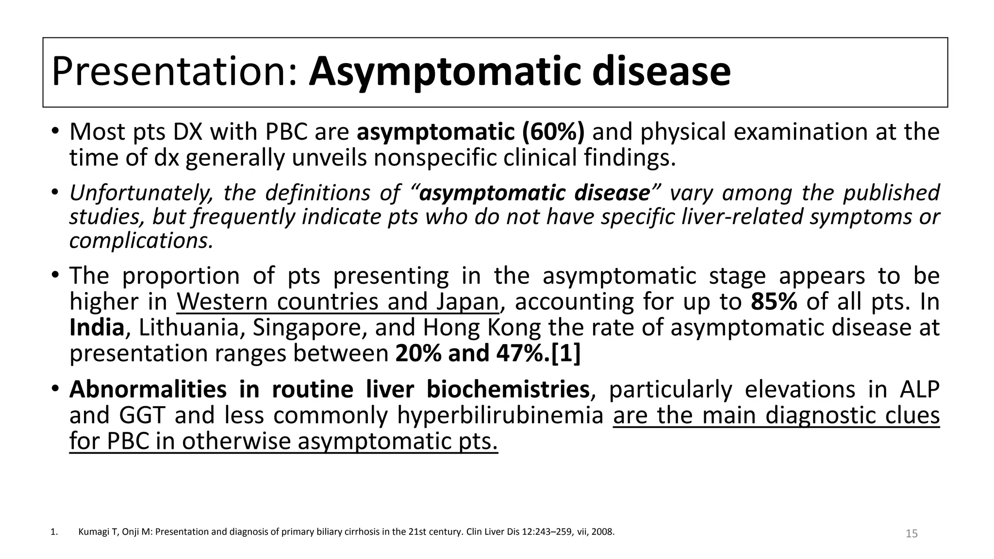 Presentation: Asymptomatic disease
• Most pts DX with PBC are asymptomatic (60%) and physical examination at the
time of dx generally unveils nonspecific clinical findings.
• Unfortunately, the definitions of “asymptomatic disease” vary among the published
studies, but frequently indicate pts who do not have specific liver-related symptoms or
complications.
• The proportion of pts presenting in the asymptomatic stage appears to be
higher in Western countries and Japan, accounting for up to 85% of all pts. In
India, Lithuania, Singapore, and Hong Kong the rate of asymptomatic disease at
presentation ranges between 20% and 47%.[1]
• Abnormalities in routine liver biochemistries, particularly elevations in ALP
and GGT and less commonly hyperbilirubinemia are the main diagnostic clues
for PBC in otherwise asymptomatic pts.
1. Kumagi T, Onji M: Presentation and diagnosis of primary biliary cirrhosis in the 21st century. Clin Liver Dis 12:243–259, vii, 2008. 15
 
