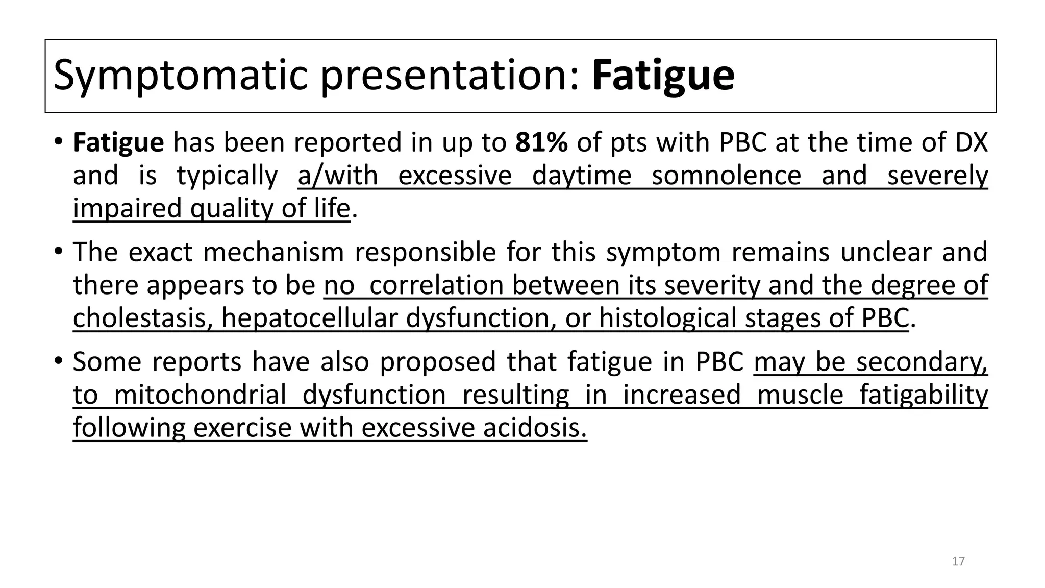 Symptomatic presentation: Fatigue
• Fatigue has been reported in up to 81% of pts with PBC at the time of DX
and is typically a/with excessive daytime somnolence and severely
impaired quality of life.
• The exact mechanism responsible for this symptom remains unclear and
there appears to be no correlation between its severity and the degree of
cholestasis, hepatocellular dysfunction, or histological stages of PBC.
• Some reports have also proposed that fatigue in PBC may be secondary,
to mitochondrial dysfunction resulting in increased muscle fatigability
following exercise with excessive acidosis.
17
 