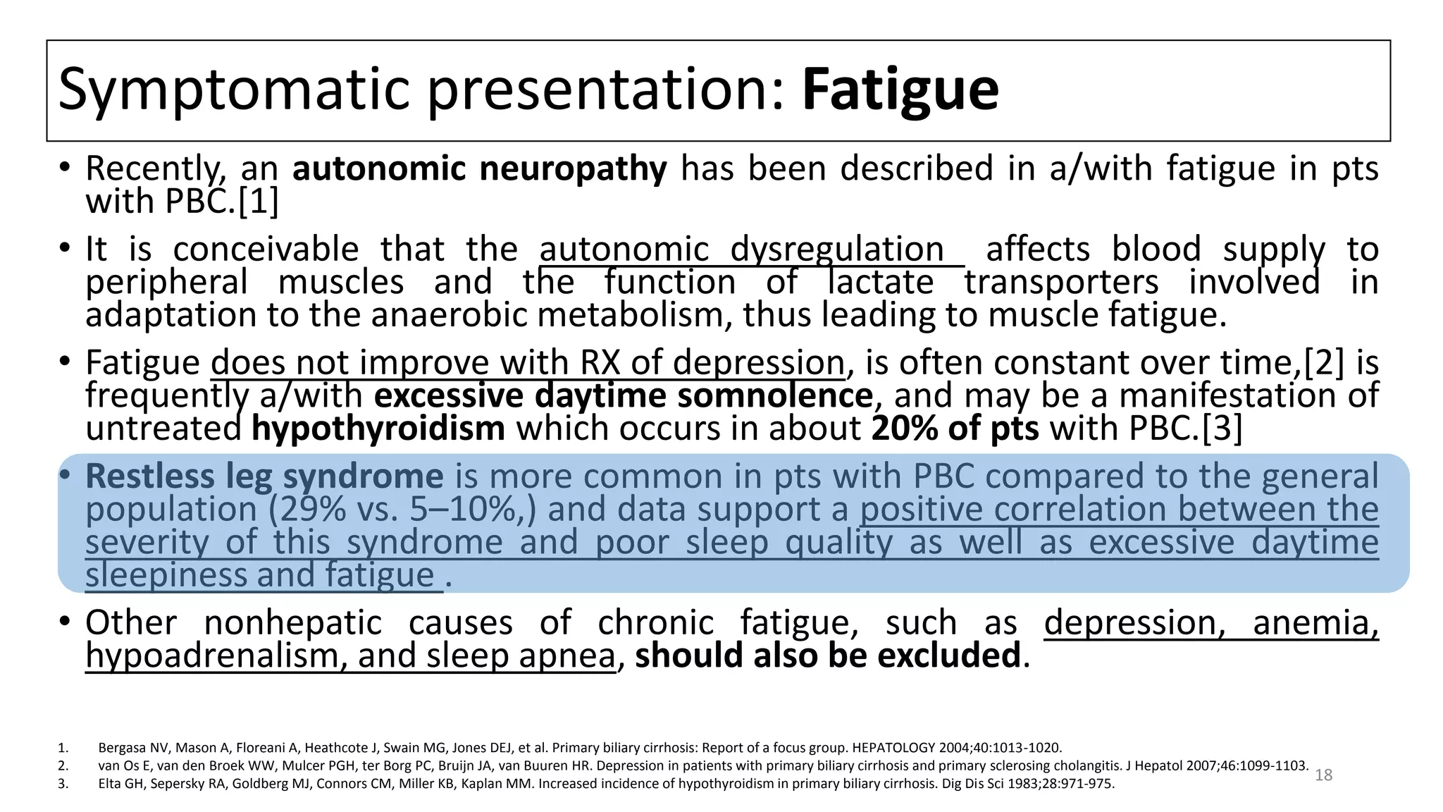 Symptomatic presentation: Fatigue
• Recently, an autonomic neuropathy has been described in a/with fatigue in pts
with PBC.[1]
• It is conceivable that the autonomic dysregulation affects blood supply to
peripheral muscles and the function of lactate transporters involved in
adaptation to the anaerobic metabolism, thus leading to muscle fatigue.
• Fatigue does not improve with RX of depression, is often constant over time,[2] is
frequently a/with excessive daytime somnolence, and may be a manifestation of
untreated hypothyroidism which occurs in about 20% of pts with PBC.[3]
• Restless leg syndrome is more common in pts with PBC compared to the general
population (29% vs. 5–10%,) and data support a positive correlation between the
severity of this syndrome and poor sleep quality as well as excessive daytime
sleepiness and fatigue .
• Other nonhepatic causes of chronic fatigue, such as depression, anemia,
hypoadrenalism, and sleep apnea, should also be excluded.
1. Bergasa NV, Mason A, Floreani A, Heathcote J, Swain MG, Jones DEJ, et al. Primary biliary cirrhosis: Report of a focus group. HEPATOLOGY 2004;40:1013-1020.
2. van Os E, van den Broek WW, Mulcer PGH, ter Borg PC, Bruijn JA, van Buuren HR. Depression in patients with primary biliary cirrhosis and primary sclerosing cholangitis. J Hepatol 2007;46:1099-1103.
3. Elta GH, Sepersky RA, Goldberg MJ, Connors CM, Miller KB, Kaplan MM. Increased incidence of hypothyroidism in primary biliary cirrhosis. Dig Dis Sci 1983;28:971-975.
18
 