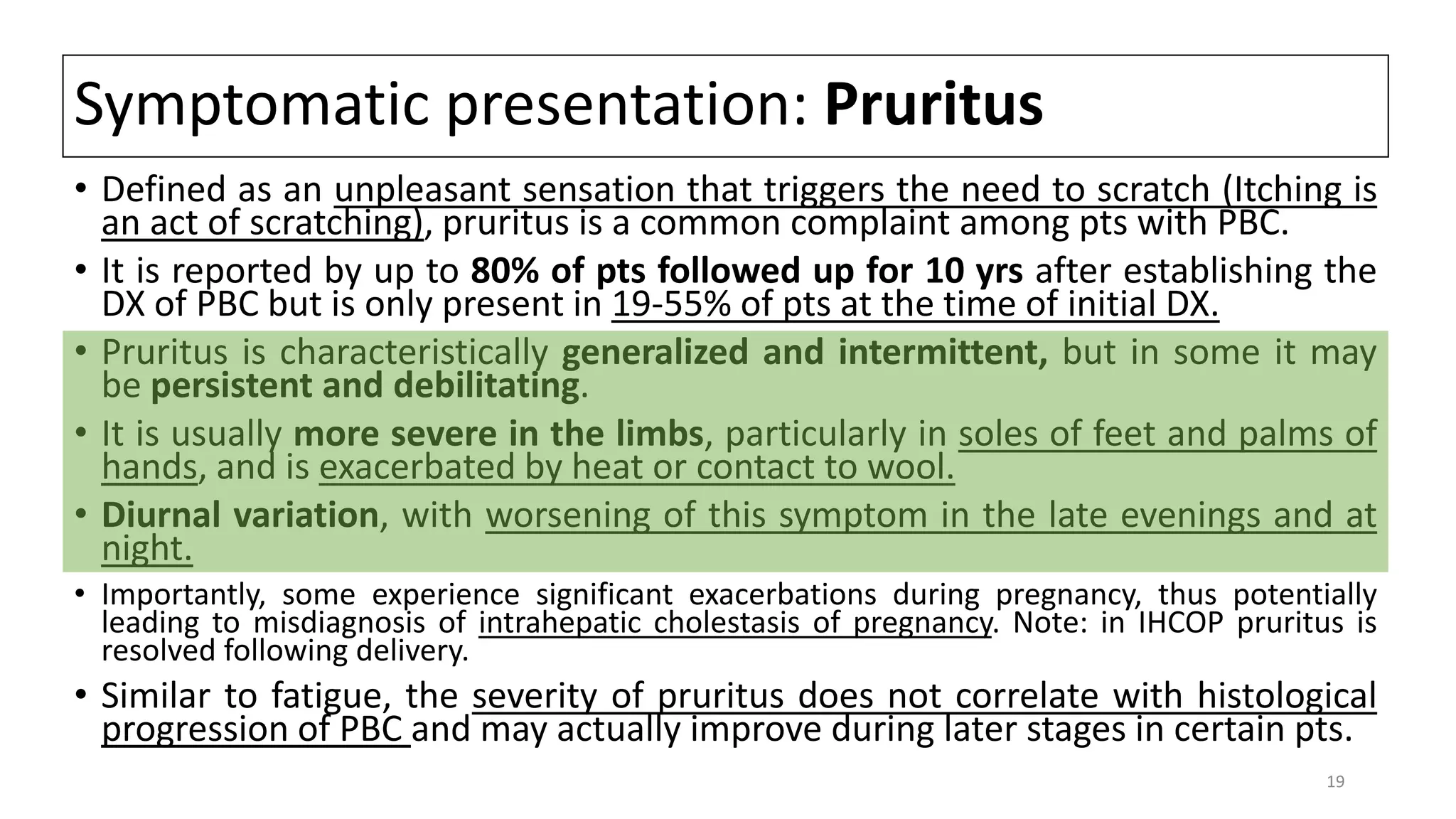 Symptomatic presentation: Pruritus
• Defined as an unpleasant sensation that triggers the need to scratch (Itching is
an act of scratching), pruritus is a common complaint among pts with PBC.
• It is reported by up to 80% of pts followed up for 10 yrs after establishing the
DX of PBC but is only present in 19-55% of pts at the time of initial DX.
• Pruritus is characteristically generalized and intermittent, but in some it may
be persistent and debilitating.
• It is usually more severe in the limbs, particularly in soles of feet and palms of
hands, and is exacerbated by heat or contact to wool.
• Diurnal variation, with worsening of this symptom in the late evenings and at
night.
• Importantly, some experience significant exacerbations during pregnancy, thus potentially
leading to misdiagnosis of intrahepatic cholestasis of pregnancy. Note: in IHCOP pruritus is
resolved following delivery.
• Similar to fatigue, the severity of pruritus does not correlate with histological
progression of PBC and may actually improve during later stages in certain pts.
19
 