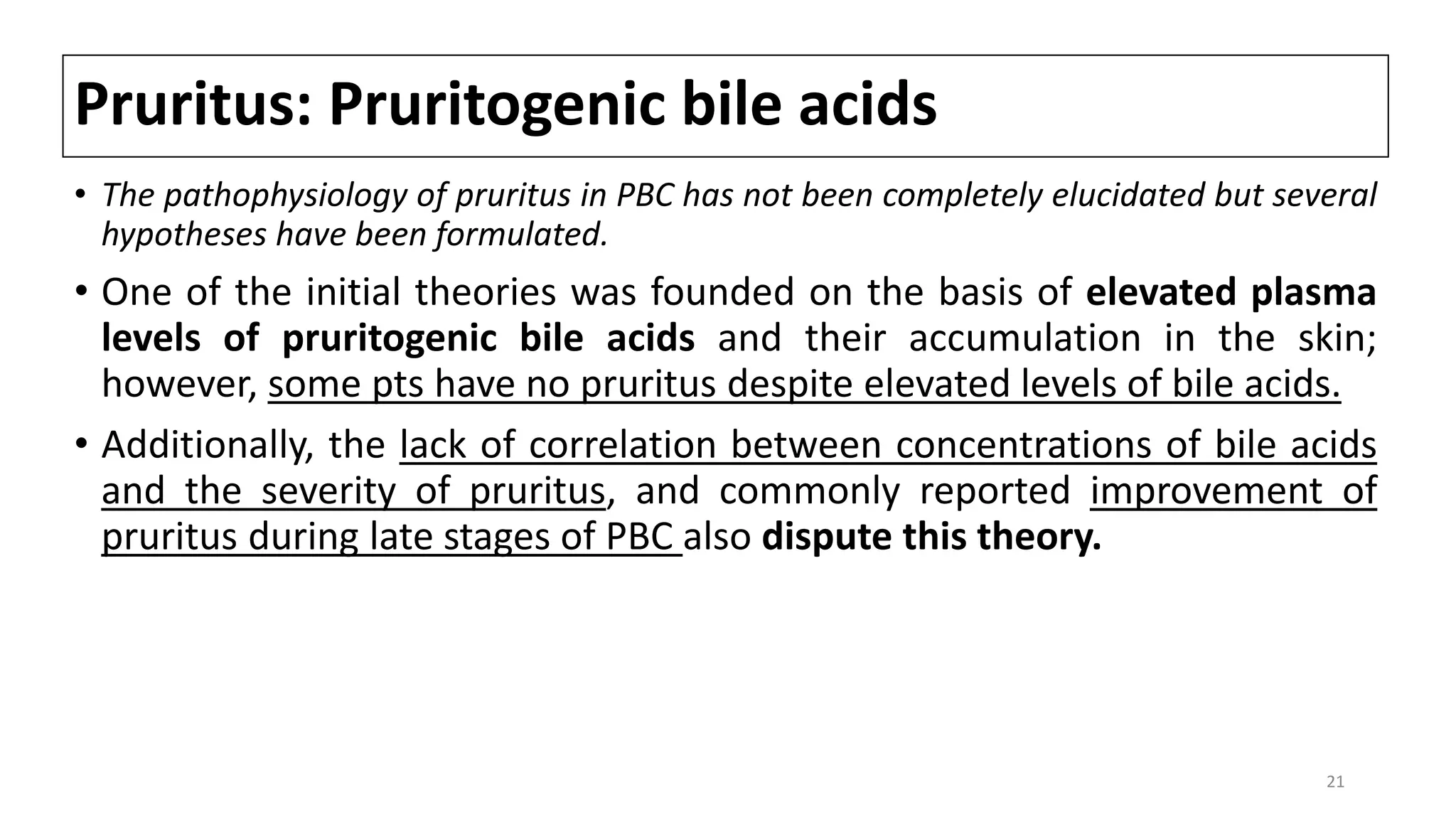 Pruritus: Pruritogenic bile acids
• The pathophysiology of pruritus in PBC has not been completely elucidated but several
hypotheses have been formulated.
• One of the initial theories was founded on the basis of elevated plasma
levels of pruritogenic bile acids and their accumulation in the skin;
however, some pts have no pruritus despite elevated levels of bile acids.
• Additionally, the lack of correlation between concentrations of bile acids
and the severity of pruritus, and commonly reported improvement of
pruritus during late stages of PBC also dispute this theory.
21
 