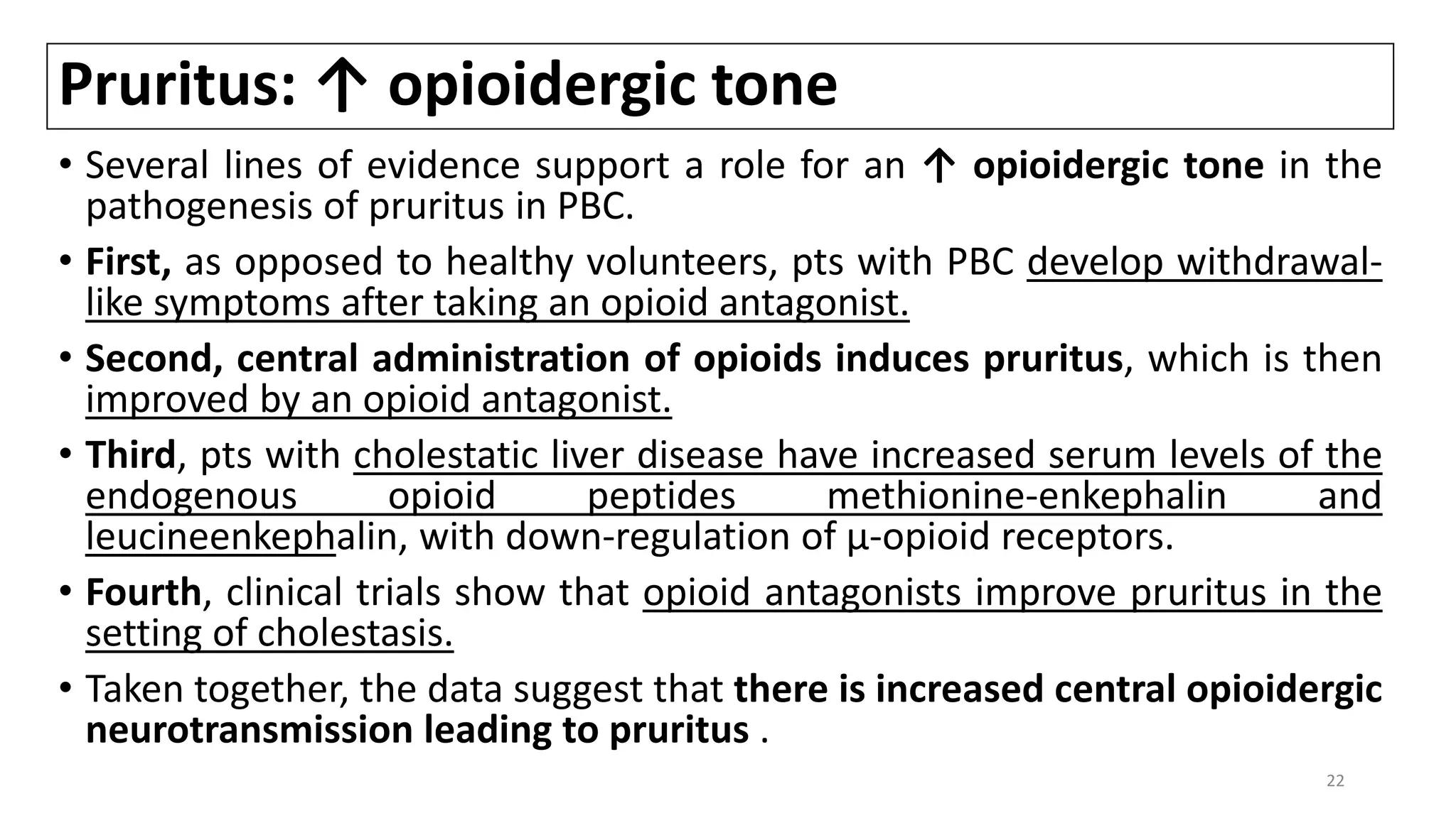 Pruritus: ↑ opioidergic tone
• Several lines of evidence support a role for an ↑ opioidergic tone in the
pathogenesis of pruritus in PBC.
• First, as opposed to healthy volunteers, pts with PBC develop withdrawal-
like symptoms after taking an opioid antagonist.
• Second, central administration of opioids induces pruritus, which is then
improved by an opioid antagonist.
• Third, pts with cholestatic liver disease have increased serum levels of the
endogenous opioid peptides methionine-enkephalin and
leucineenkephalin, with down-regulation of μ-opioid receptors.
• Fourth, clinical trials show that opioid antagonists improve pruritus in the
setting of cholestasis.
• Taken together, the data suggest that there is increased central opioidergic
neurotransmission leading to pruritus .
22
 