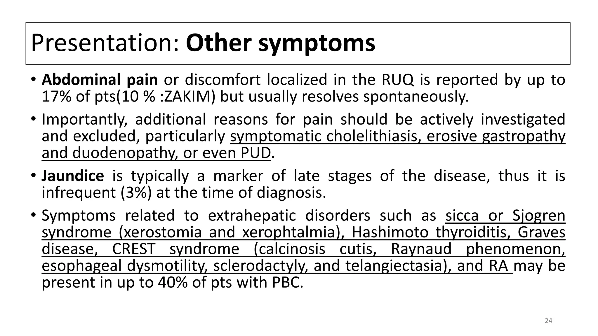 Presentation: Other symptoms
• Abdominal pain or discomfort localized in the RUQ is reported by up to
17% of pts(10 % :ZAKIM) but usually resolves spontaneously.
• Importantly, additional reasons for pain should be actively investigated
and excluded, particularly symptomatic cholelithiasis, erosive gastropathy
and duodenopathy, or even PUD.
• Jaundice is typically a marker of late stages of the disease, thus it is
infrequent (3%) at the time of diagnosis.
• Symptoms related to extrahepatic disorders such as sicca or Sjogren
syndrome (xerostomia and xerophtalmia), Hashimoto thyroiditis, Graves
disease, CREST syndrome (calcinosis cutis, Raynaud phenomenon,
esophageal dysmotility, sclerodactyly, and telangiectasia), and RA may be
present in up to 40% of pts with PBC.
24
 