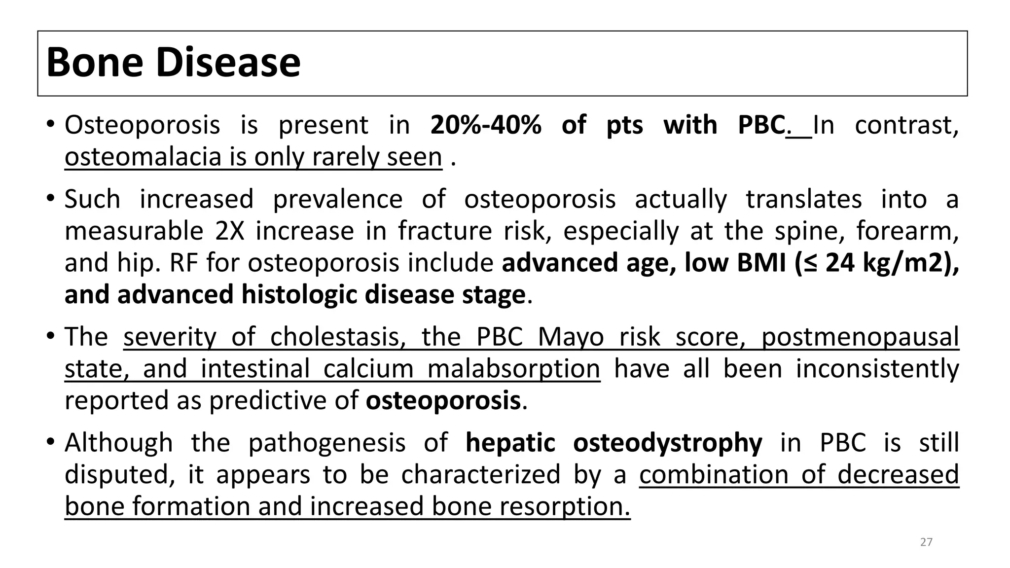 Bone Disease
• Osteoporosis is present in 20%-40% of pts with PBC. In contrast,
osteomalacia is only rarely seen .
• Such increased prevalence of osteoporosis actually translates into a
measurable 2X increase in fracture risk, especially at the spine, forearm,
and hip. RF for osteoporosis include advanced age, low BMI (≤ 24 kg/m2),
and advanced histologic disease stage.
• The severity of cholestasis, the PBC Mayo risk score, postmenopausal
state, and intestinal calcium malabsorption have all been inconsistently
reported as predictive of osteoporosis.
• Although the pathogenesis of hepatic osteodystrophy in PBC is still
disputed, it appears to be characterized by a combination of decreased
bone formation and increased bone resorption.
27
 