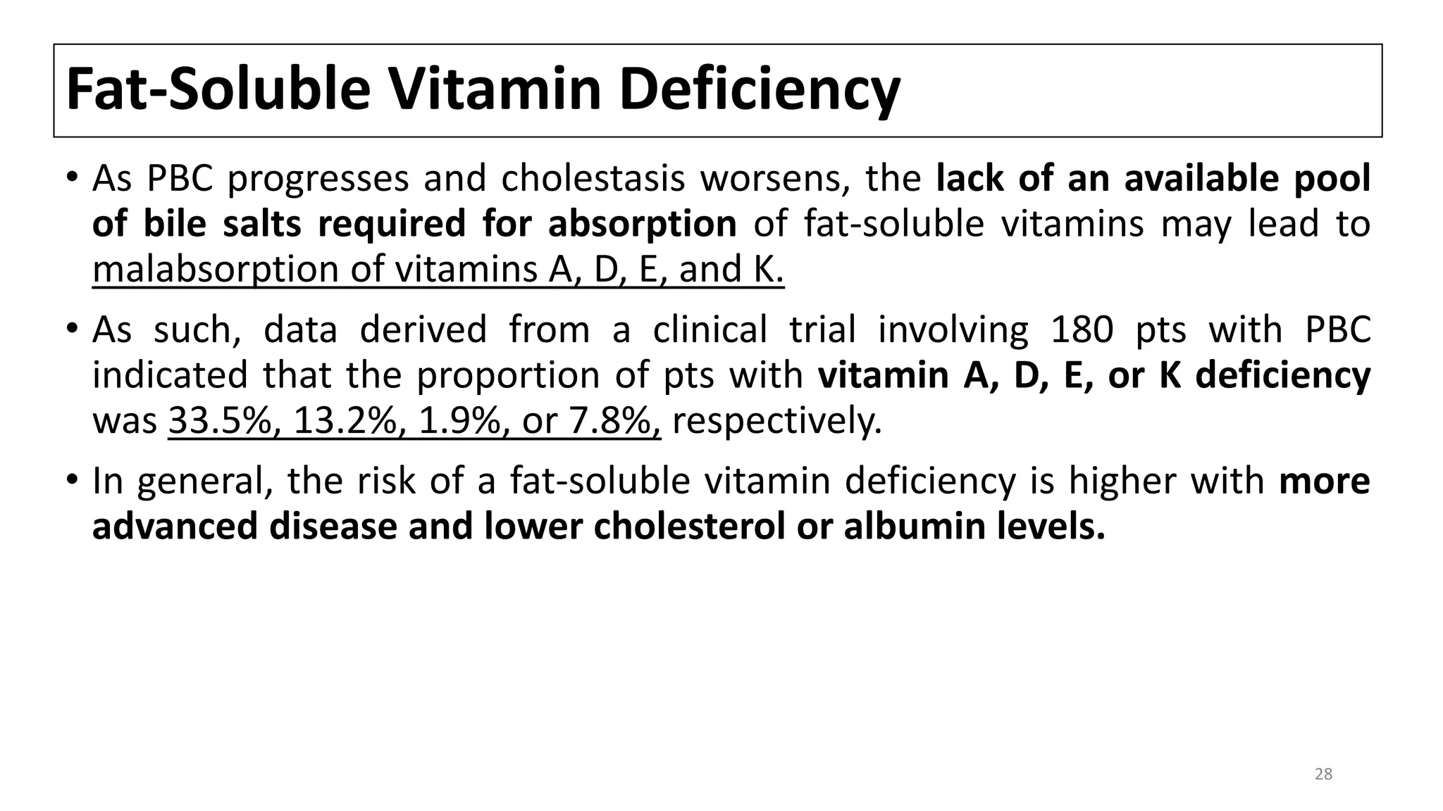 Fat-Soluble Vitamin Deficiency
• As PBC progresses and cholestasis worsens, the lack of an available pool
of bile salts required for absorption of fat-soluble vitamins may lead to
malabsorption of vitamins A, D, E, and K.
• As such, data derived from a clinical trial involving 180 pts with PBC
indicated that the proportion of pts with vitamin A, D, E, or K deficiency
was 33.5%, 13.2%, 1.9%, or 7.8%, respectively.
• In general, the risk of a fat-soluble vitamin deficiency is higher with more
advanced disease and lower cholesterol or albumin levels.
28
 