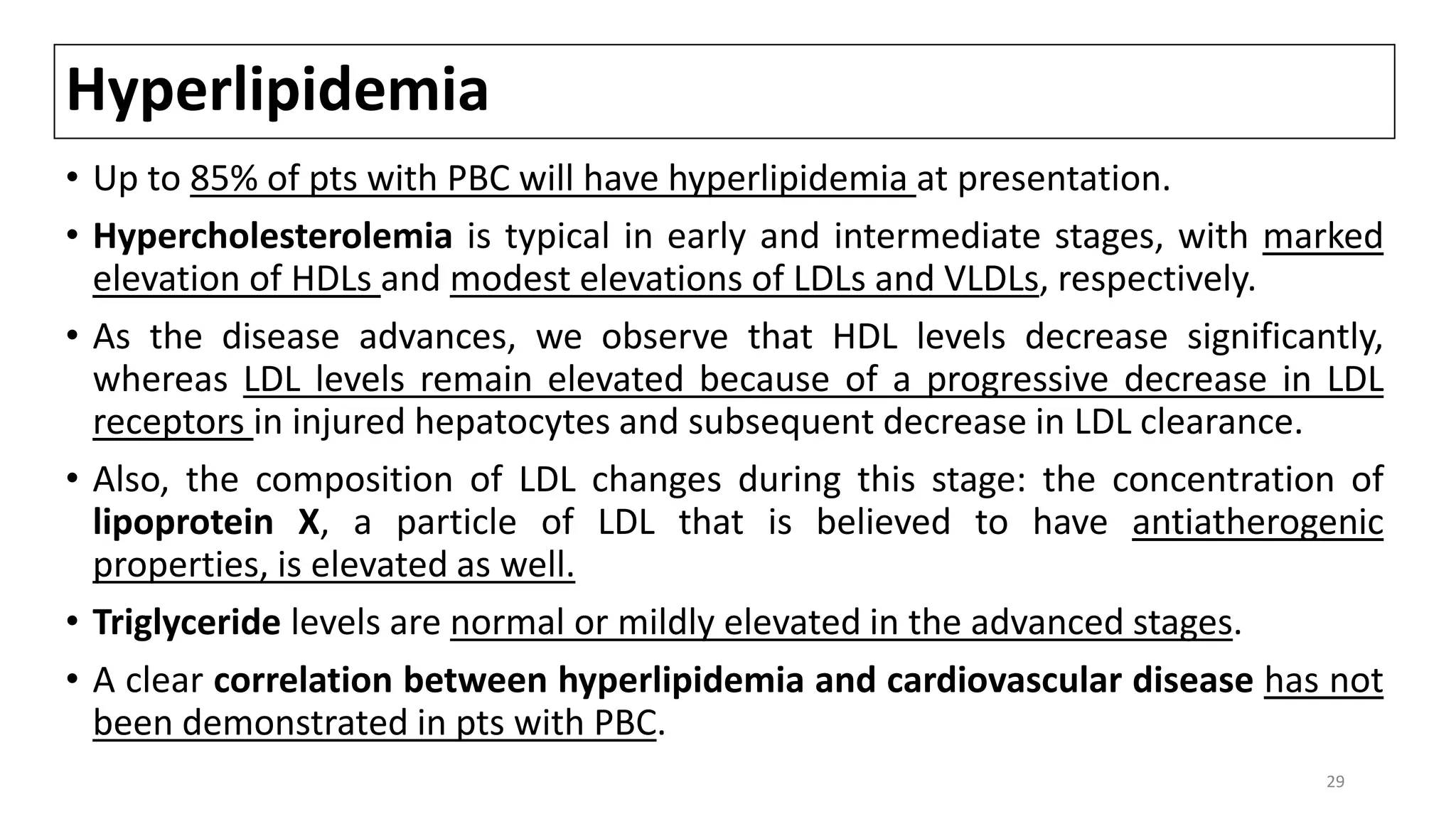 Hyperlipidemia
• Up to 85% of pts with PBC will have hyperlipidemia at presentation.
• Hypercholesterolemia is typical in early and intermediate stages, with marked
elevation of HDLs and modest elevations of LDLs and VLDLs, respectively.
• As the disease advances, we observe that HDL levels decrease significantly,
whereas LDL levels remain elevated because of a progressive decrease in LDL
receptors in injured hepatocytes and subsequent decrease in LDL clearance.
• Also, the composition of LDL changes during this stage: the concentration of
lipoprotein X, a particle of LDL that is believed to have antiatherogenic
properties, is elevated as well.
• Triglyceride levels are normal or mildly elevated in the advanced stages.
• A clear correlation between hyperlipidemia and cardiovascular disease has not
been demonstrated in pts with PBC.
29
 