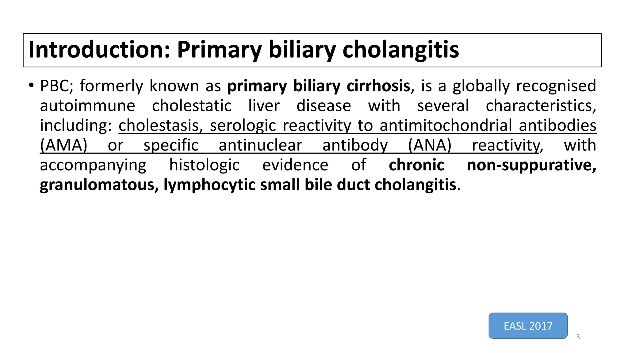 Introduction: Primary biliary cholangitis
• PBC; formerly known as primary biliary cirrhosis, is a globally recognised
autoimmune cholestatic liver disease with several characteristics,
including: cholestasis, serologic reactivity to antimitochondrial antibodies
(AMA) or specific antinuclear antibody (ANA) reactivity, with
accompanying histologic evidence of chronic non-suppurative,
granulomatous, lymphocytic small bile duct cholangitis.
EASL 2017
3
 