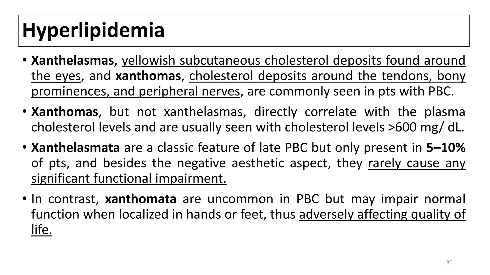 Hyperlipidemia
• Xanthelasmas, yellowish subcutaneous cholesterol deposits found around
the eyes, and xanthomas, cholesterol deposits around the tendons, bony
prominences, and peripheral nerves, are commonly seen in pts with PBC.
• Xanthomas, but not xanthelasmas, directly correlate with the plasma
cholesterol levels and are usually seen with cholesterol levels >600 mg/ dL.
• Xanthelasmata are a classic feature of late PBC but only present in 5–10%
of pts, and besides the negative aesthetic aspect, they rarely cause any
significant functional impairment.
• In contrast, xanthomata are uncommon in PBC but may impair normal
function when localized in hands or feet, thus adversely affecting quality of
life.
30
 