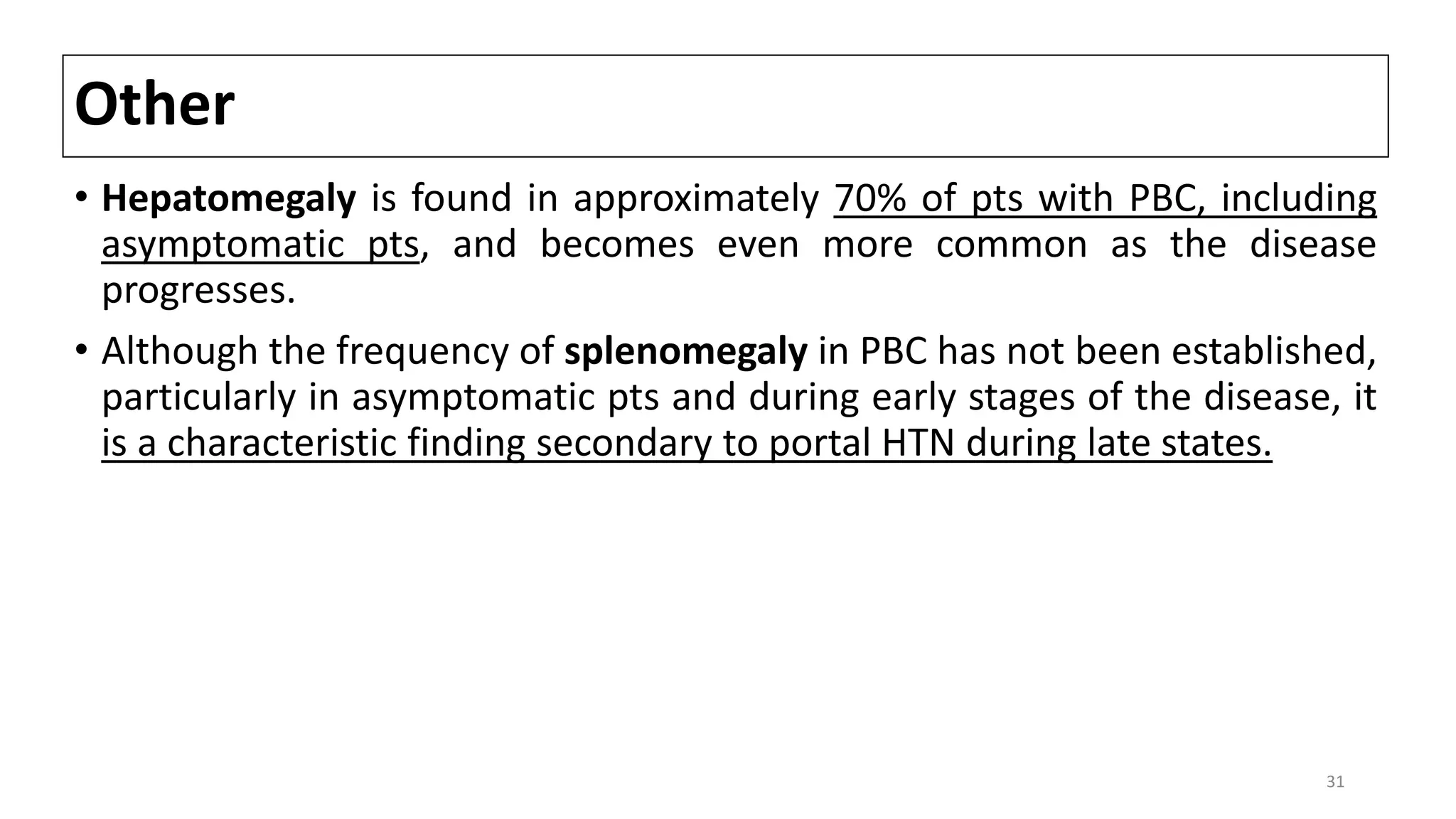 Other
• Hepatomegaly is found in approximately 70% of pts with PBC, including
asymptomatic pts, and becomes even more common as the disease
progresses.
• Although the frequency of splenomegaly in PBC has not been established,
particularly in asymptomatic pts and during early stages of the disease, it
is a characteristic finding secondary to portal HTN during late states.
31
 