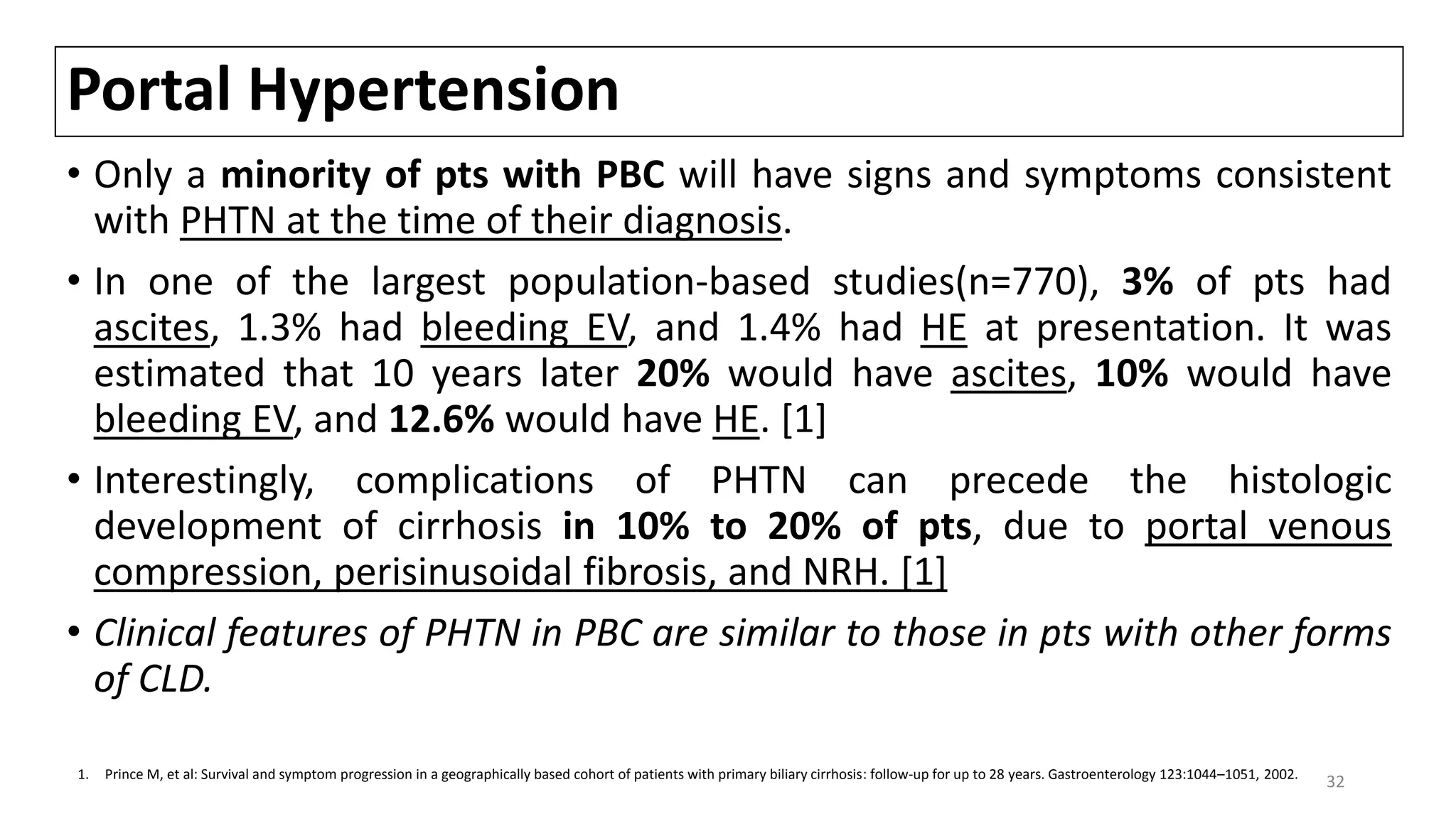 Portal Hypertension
• Only a minority of pts with PBC will have signs and symptoms consistent
with PHTN at the time of their diagnosis.
• In one of the largest population-based studies(n=770), 3% of pts had
ascites, 1.3% had bleeding EV, and 1.4% had HE at presentation. It was
estimated that 10 years later 20% would have ascites, 10% would have
bleeding EV, and 12.6% would have HE. [1]
• Interestingly, complications of PHTN can precede the histologic
development of cirrhosis in 10% to 20% of pts, due to portal venous
compression, perisinusoidal fibrosis, and NRH. [1]
• Clinical features of PHTN in PBC are similar to those in pts with other forms
of CLD.
321. Prince M, et al: Survival and symptom progression in a geographically based cohort of patients with primary biliary cirrhosis: follow-up for up to 28 years. Gastroenterology 123:1044–1051, 2002.
 