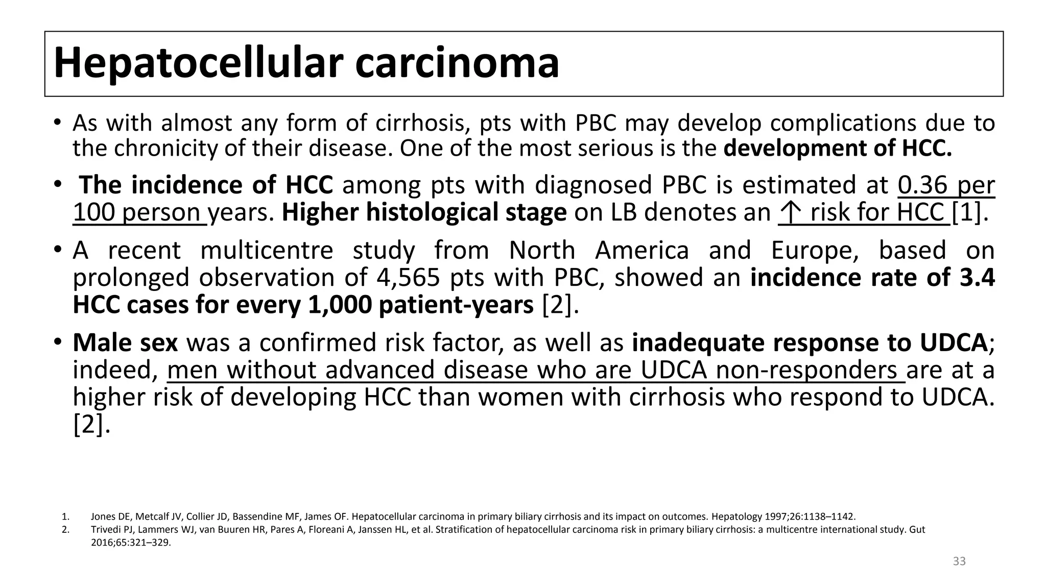 Hepatocellular carcinoma
• As with almost any form of cirrhosis, pts with PBC may develop complications due to
the chronicity of their disease. One of the most serious is the development of HCC.
• The incidence of HCC among pts with diagnosed PBC is estimated at 0.36 per
100 person years. Higher histological stage on LB denotes an ↑ risk for HCC [1].
• A recent multicentre study from North America and Europe, based on
prolonged observation of 4,565 pts with PBC, showed an incidence rate of 3.4
HCC cases for every 1,000 patient-years [2].
• Male sex was a confirmed risk factor, as well as inadequate response to UDCA;
indeed, men without advanced disease who are UDCA non-responders are at a
higher risk of developing HCC than women with cirrhosis who respond to UDCA.
[2].
1. Jones DE, Metcalf JV, Collier JD, Bassendine MF, James OF. Hepatocellular carcinoma in primary biliary cirrhosis and its impact on outcomes. Hepatology 1997;26:1138–1142.
2. Trivedi PJ, Lammers WJ, van Buuren HR, Pares A, Floreani A, Janssen HL, et al. Stratification of hepatocellular carcinoma risk in primary biliary cirrhosis: a multicentre international study. Gut
2016;65:321–329.
33
 