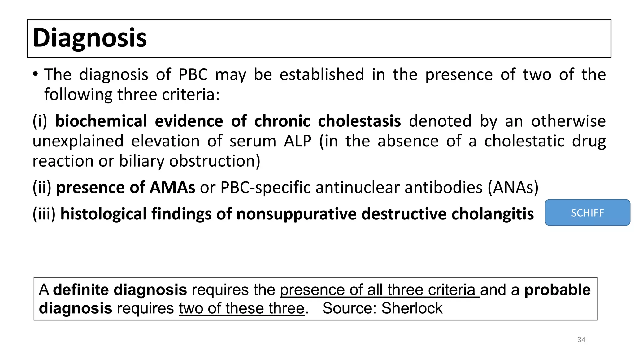 Diagnosis
• The diagnosis of PBC may be established in the presence of two of the
following three criteria:
(i) biochemical evidence of chronic cholestasis denoted by an otherwise
unexplained elevation of serum ALP (in the absence of a cholestatic drug
reaction or biliary obstruction)
(ii) presence of AMAs or PBC-specific antinuclear antibodies (ANAs)
(iii) histological findings of nonsuppurative destructive cholangitis SCHIFF
A definite diagnosis requires the presence of all three criteria and a probable
diagnosis requires two of these three. Source: Sherlock
34
 