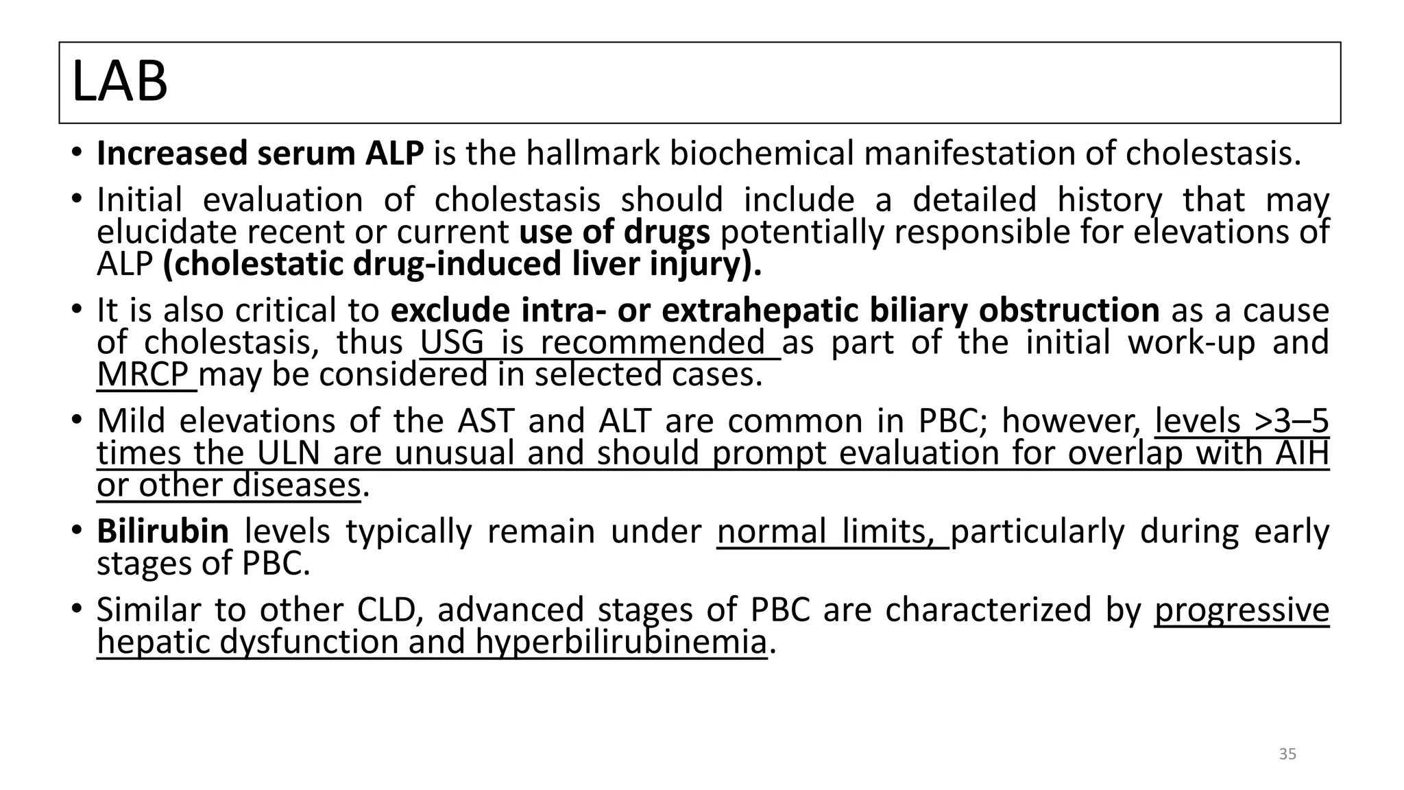 LAB
• Increased serum ALP is the hallmark biochemical manifestation of cholestasis.
• Initial evaluation of cholestasis should include a detailed history that may
elucidate recent or current use of drugs potentially responsible for elevations of
ALP (cholestatic drug-induced liver injury).
• It is also critical to exclude intra- or extrahepatic biliary obstruction as a cause
of cholestasis, thus USG is recommended as part of the initial work-up and
MRCP may be considered in selected cases.
• Mild elevations of the AST and ALT are common in PBC; however, levels >3–5
times the ULN are unusual and should prompt evaluation for overlap with AIH
or other diseases.
• Bilirubin levels typically remain under normal limits, particularly during early
stages of PBC.
• Similar to other CLD, advanced stages of PBC are characterized by progressive
hepatic dysfunction and hyperbilirubinemia.
35
 