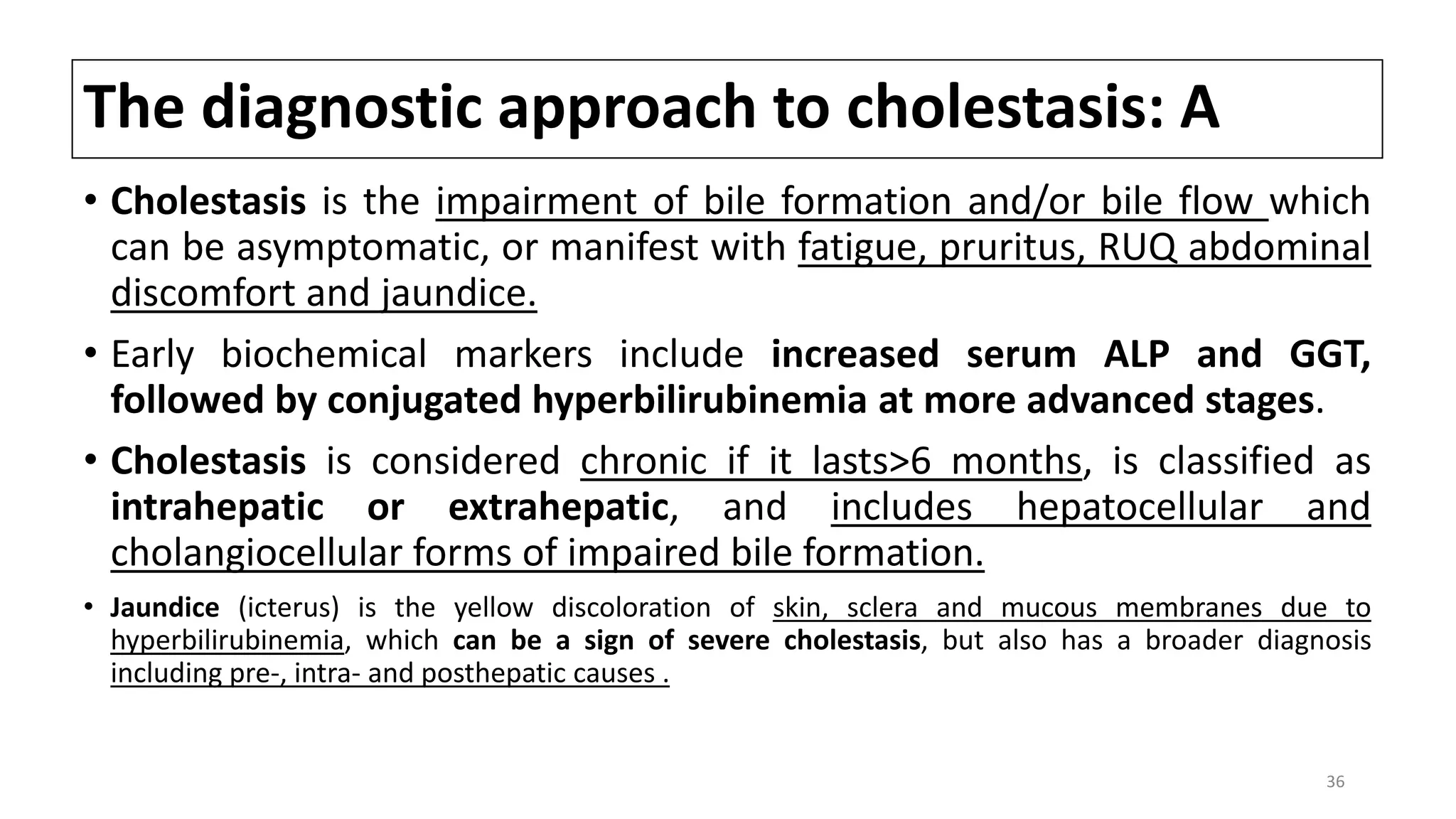 The diagnostic approach to cholestasis: A
• Cholestasis is the impairment of bile formation and/or bile flow which
can be asymptomatic, or manifest with fatigue, pruritus, RUQ abdominal
discomfort and jaundice.
• Early biochemical markers include increased serum ALP and GGT,
followed by conjugated hyperbilirubinemia at more advanced stages.
• Cholestasis is considered chronic if it lasts>6 months, is classified as
intrahepatic or extrahepatic, and includes hepatocellular and
cholangiocellular forms of impaired bile formation.
• Jaundice (icterus) is the yellow discoloration of skin, sclera and mucous membranes due to
hyperbilirubinemia, which can be a sign of severe cholestasis, but also has a broader diagnosis
including pre-, intra- and posthepatic causes .
36
 