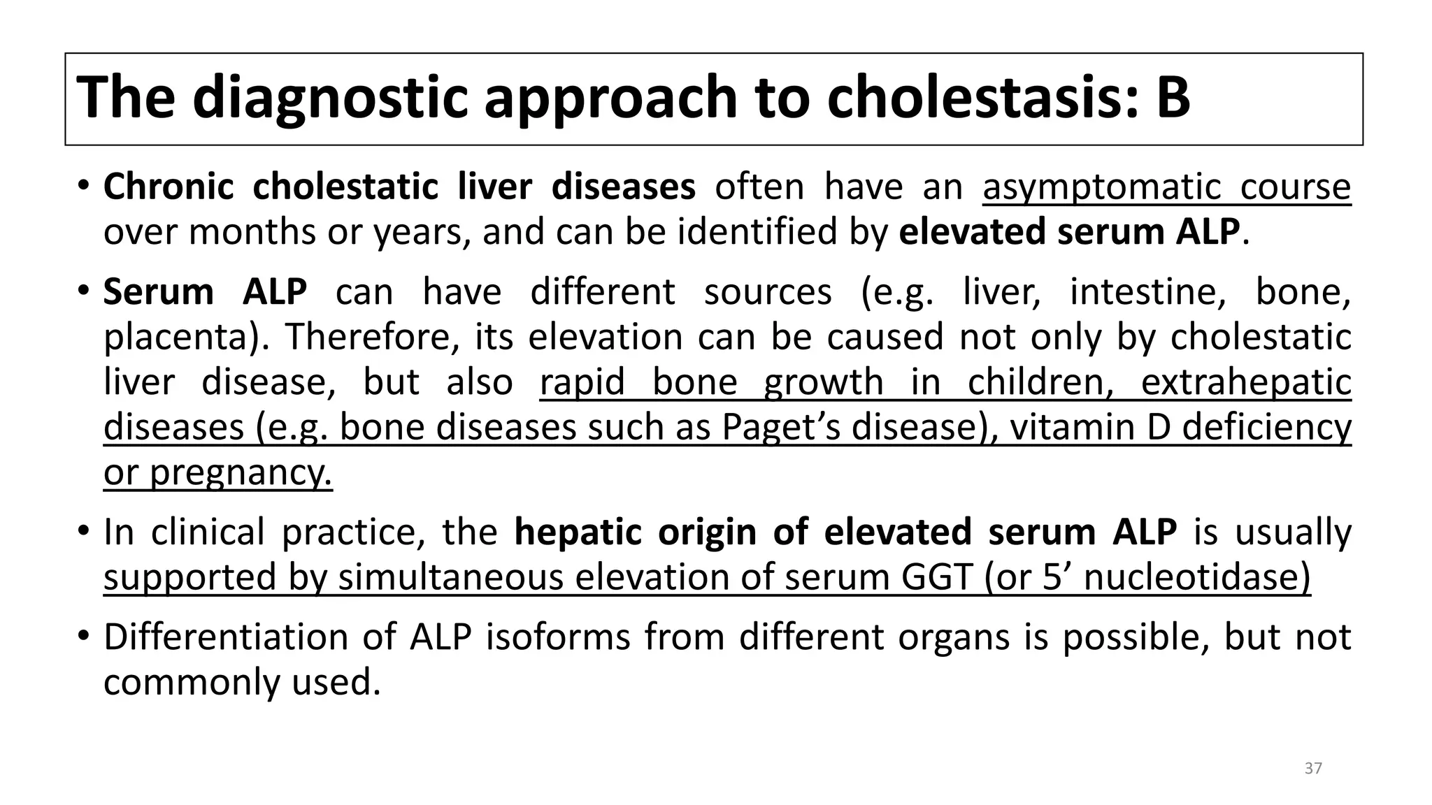 The diagnostic approach to cholestasis: B
• Chronic cholestatic liver diseases often have an asymptomatic course
over months or years, and can be identified by elevated serum ALP.
• Serum ALP can have different sources (e.g. liver, intestine, bone,
placenta). Therefore, its elevation can be caused not only by cholestatic
liver disease, but also rapid bone growth in children, extrahepatic
diseases (e.g. bone diseases such as Paget’s disease), vitamin D deficiency
or pregnancy.
• In clinical practice, the hepatic origin of elevated serum ALP is usually
supported by simultaneous elevation of serum GGT (or 5’ nucleotidase)
• Differentiation of ALP isoforms from different organs is possible, but not
commonly used.
37
 