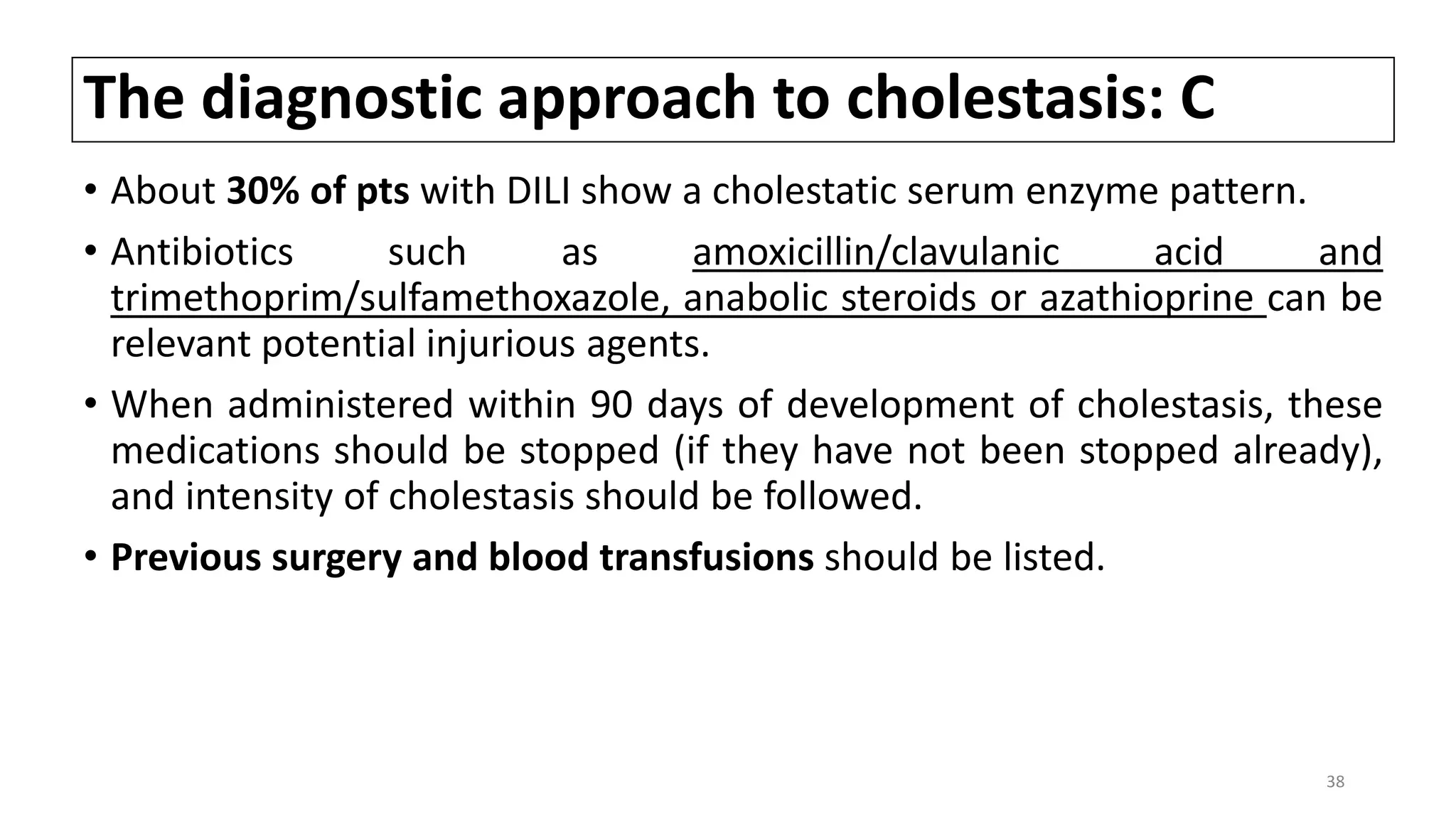 The diagnostic approach to cholestasis: C
• About 30% of pts with DILI show a cholestatic serum enzyme pattern.
• Antibiotics such as amoxicillin/clavulanic acid and
trimethoprim/sulfamethoxazole, anabolic steroids or azathioprine can be
relevant potential injurious agents.
• When administered within 90 days of development of cholestasis, these
medications should be stopped (if they have not been stopped already),
and intensity of cholestasis should be followed.
• Previous surgery and blood transfusions should be listed.
38
 