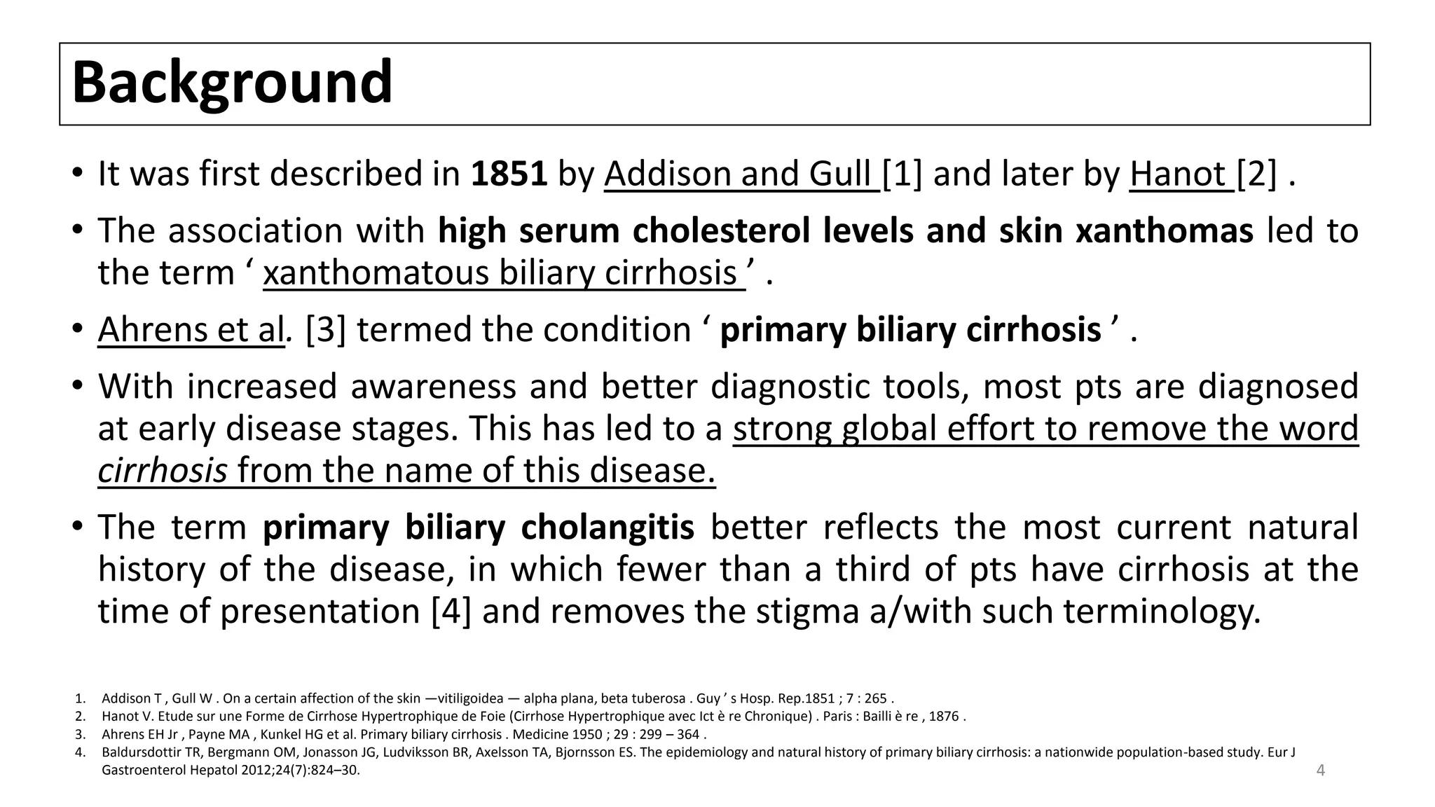 Background
• It was first described in 1851 by Addison and Gull [1] and later by Hanot [2] .
• The association with high serum cholesterol levels and skin xanthomas led to
the term ‘ xanthomatous biliary cirrhosis ’ .
• Ahrens et al. [3] termed the condition ‘ primary biliary cirrhosis ’ .
• With increased awareness and better diagnostic tools, most pts are diagnosed
at early disease stages. This has led to a strong global effort to remove the word
cirrhosis from the name of this disease.
• The term primary biliary cholangitis better reflects the most current natural
history of the disease, in which fewer than a third of pts have cirrhosis at the
time of presentation [4] and removes the stigma a/with such terminology.
1. Addison T , Gull W . On a certain affection of the skin —vitiligoidea — alpha plana, beta tuberosa . Guy ’ s Hosp. Rep.1851 ; 7 : 265 .
2. Hanot V. Etude sur une Forme de Cirrhose Hypertrophique de Foie (Cirrhose Hypertrophique avec Ict è re Chronique) . Paris : Bailli è re , 1876 .
3. Ahrens EH Jr , Payne MA , Kunkel HG et al. Primary biliary cirrhosis . Medicine 1950 ; 29 : 299 – 364 .
4. Baldursdottir TR, Bergmann OM, Jonasson JG, Ludviksson BR, Axelsson TA, Bjornsson ES. The epidemiology and natural history of primary biliary cirrhosis: a nationwide population-based study. Eur J
Gastroenterol Hepatol 2012;24(7):824–30. 4
 