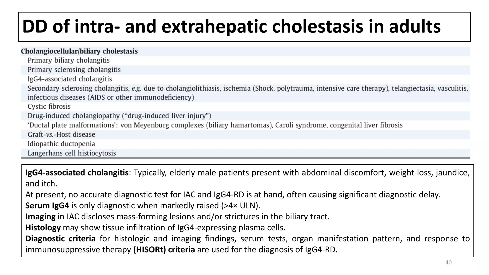 DD of intra- and extrahepatic cholestasis in adults
IgG4-associated cholangitis: Typically, elderly male patients present with abdominal discomfort, weight loss, jaundice,
and itch.
At present, no accurate diagnostic test for IAC and IgG4-RD is at hand, often causing significant diagnostic delay.
Serum IgG4 is only diagnostic when markedly raised (>4× ULN).
Imaging in IAC discloses mass-forming lesions and/or strictures in the biliary tract.
Histology may show tissue infiltration of IgG4-expressing plasma cells.
Diagnostic criteria for histologic and imaging findings, serum tests, organ manifestation pattern, and response to
immunosuppressive therapy (HISORt) criteria are used for the diagnosis of IgG4-RD.
40
 