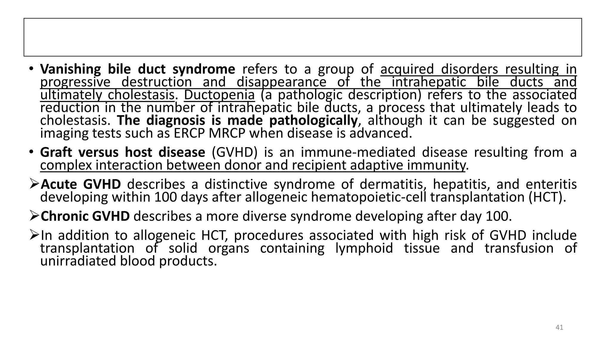 • Vanishing bile duct syndrome refers to a group of acquired disorders resulting in
progressive destruction and disappearance of the intrahepatic bile ducts and
ultimately cholestasis. Ductopenia (a pathologic description) refers to the associated
reduction in the number of intrahepatic bile ducts, a process that ultimately leads to
cholestasis. The diagnosis is made pathologically, although it can be suggested on
imaging tests such as ERCP MRCP when disease is advanced.
• Graft versus host disease (GVHD) is an immune-mediated disease resulting from a
complex interaction between donor and recipient adaptive immunity.
Acute GVHD describes a distinctive syndrome of dermatitis, hepatitis, and enteritis
developing within 100 days after allogeneic hematopoietic-cell transplantation (HCT).
Chronic GVHD describes a more diverse syndrome developing after day 100.
In addition to allogeneic HCT, procedures associated with high risk of GVHD include
transplantation of solid organs containing lymphoid tissue and transfusion of
unirradiated blood products.
41
 