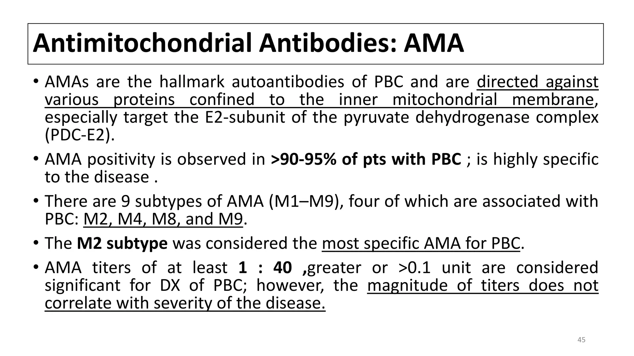 Antimitochondrial Antibodies: AMA
• AMAs are the hallmark autoantibodies of PBC and are directed against
various proteins confined to the inner mitochondrial membrane,
especially target the E2-subunit of the pyruvate dehydrogenase complex
(PDC-E2).
• AMA positivity is observed in >90-95% of pts with PBC ; is highly specific
to the disease .
• There are 9 subtypes of AMA (M1–M9), four of which are associated with
PBC: M2, M4, M8, and M9.
• The M2 subtype was considered the most specific AMA for PBC.
• AMA titers of at least 1 : 40 ,greater or >0.1 unit are considered
significant for DX of PBC; however, the magnitude of titers does not
correlate with severity of the disease.
45
 