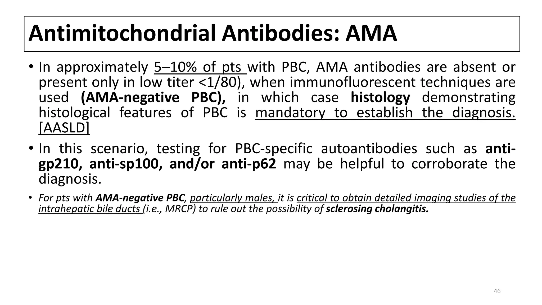 Antimitochondrial Antibodies: AMA
• In approximately 5–10% of pts with PBC, AMA antibodies are absent or
present only in low titer <1/80), when immunofluorescent techniques are
used (AMA-negative PBC), in which case histology demonstrating
histological features of PBC is mandatory to establish the diagnosis.
[AASLD]
• In this scenario, testing for PBC-specific autoantibodies such as anti-
gp210, anti-sp100, and/or anti-p62 may be helpful to corroborate the
diagnosis.
• For pts with AMA-negative PBC, particularly males, it is critical to obtain detailed imaging studies of the
intrahepatic bile ducts (i.e., MRCP) to rule out the possibility of sclerosing cholangitis.
46
 