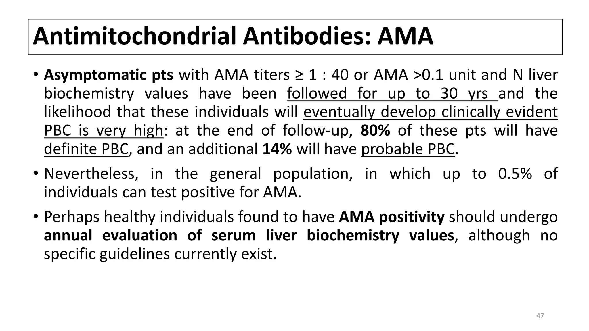 Antimitochondrial Antibodies: AMA
• Asymptomatic pts with AMA titers ≥ 1 : 40 or AMA >0.1 unit and N liver
biochemistry values have been followed for up to 30 yrs and the
likelihood that these individuals will eventually develop clinically evident
PBC is very high: at the end of follow-up, 80% of these pts will have
definite PBC, and an additional 14% will have probable PBC.
• Nevertheless, in the general population, in which up to 0.5% of
individuals can test positive for AMA.
• Perhaps healthy individuals found to have AMA positivity should undergo
annual evaluation of serum liver biochemistry values, although no
specific guidelines currently exist.
47
 