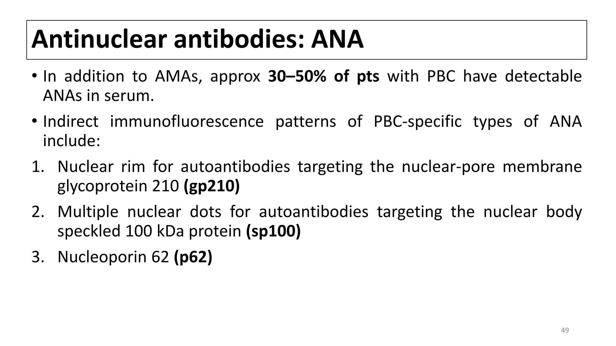 Antinuclear antibodies: ANA
• In addition to AMAs, approx 30–50% of pts with PBC have detectable
ANAs in serum.
• Indirect immunofluorescence patterns of PBC-specific types of ANA
include:
1. Nuclear rim for autoantibodies targeting the nuclear-pore membrane
glycoprotein 210 (gp210)
2. Multiple nuclear dots for autoantibodies targeting the nuclear body
speckled 100 kDa protein (sp100)
3. Nucleoporin 62 (p62)
49
 