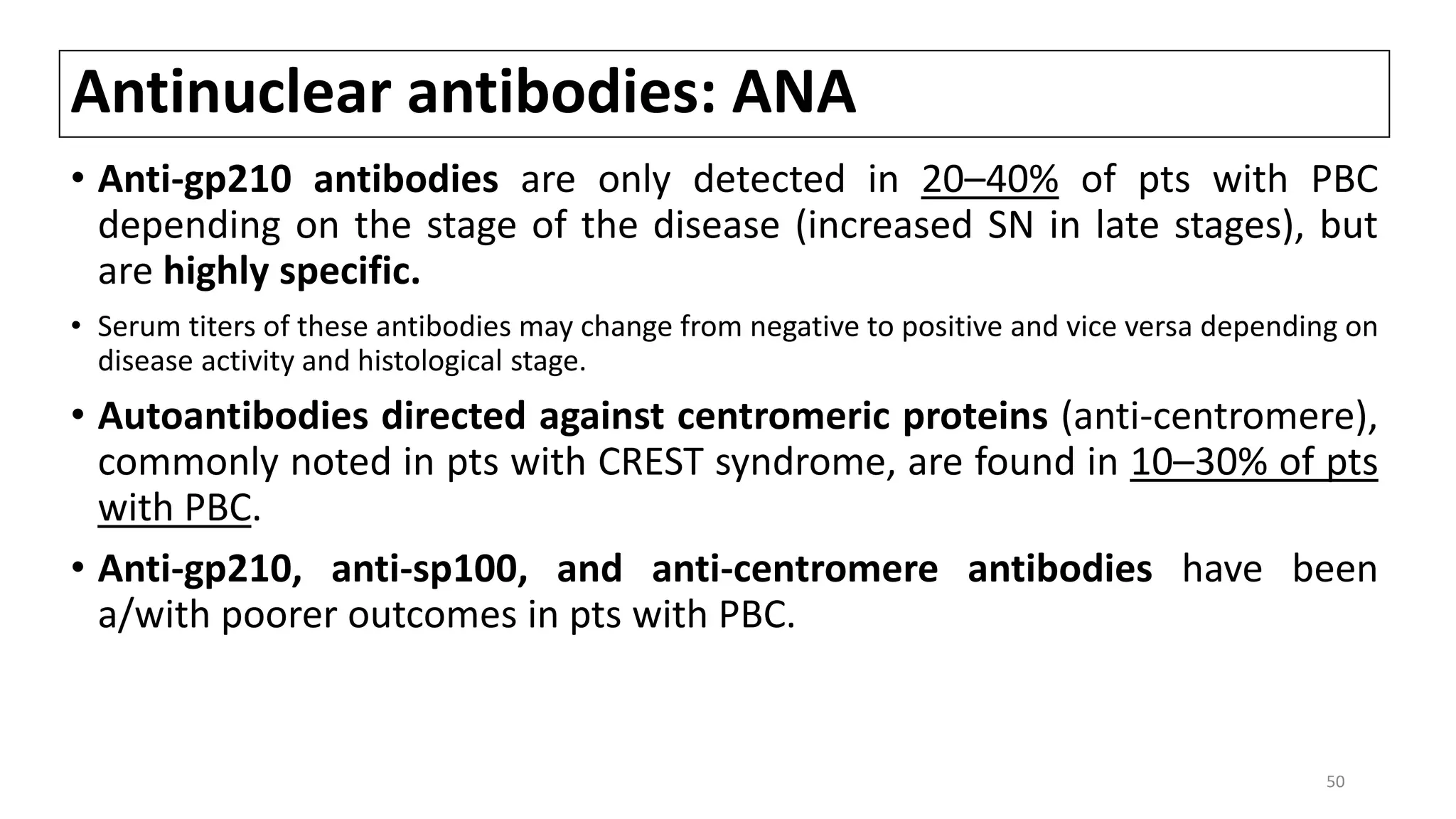 Antinuclear antibodies: ANA
• Anti-gp210 antibodies are only detected in 20–40% of pts with PBC
depending on the stage of the disease (increased SN in late stages), but
are highly specific.
• Serum titers of these antibodies may change from negative to positive and vice versa depending on
disease activity and histological stage.
• Autoantibodies directed against centromeric proteins (anti-centromere),
commonly noted in pts with CREST syndrome, are found in 10–30% of pts
with PBC.
• Anti-gp210, anti-sp100, and anti-centromere antibodies have been
a/with poorer outcomes in pts with PBC.
50
 