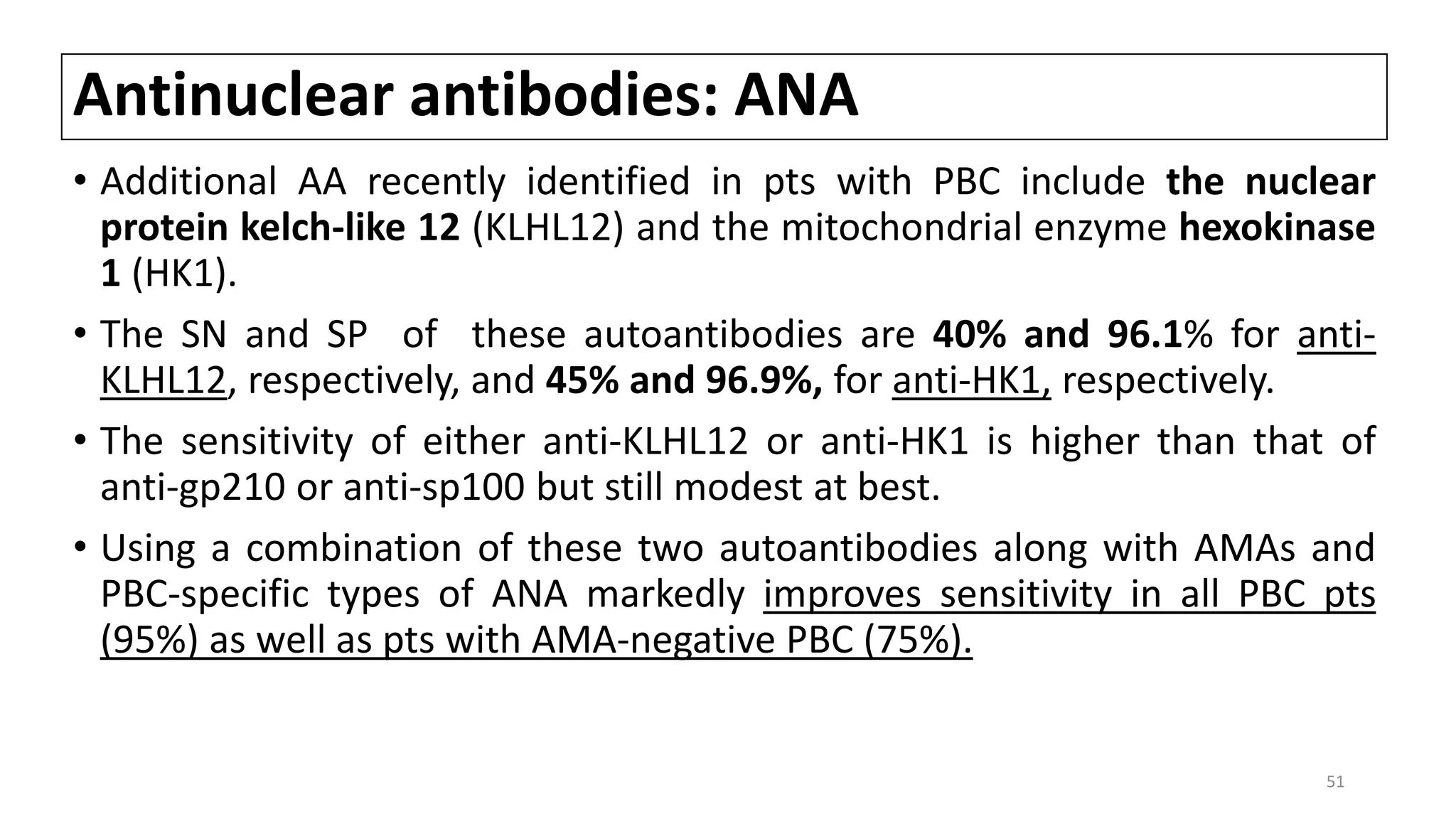 Antinuclear antibodies: ANA
• Additional AA recently identified in pts with PBC include the nuclear
protein kelch-like 12 (KLHL12) and the mitochondrial enzyme hexokinase
1 (HK1).
• The SN and SP of these autoantibodies are 40% and 96.1% for anti-
KLHL12, respectively, and 45% and 96.9%, for anti-HK1, respectively.
• The sensitivity of either anti-KLHL12 or anti-HK1 is higher than that of
anti-gp210 or anti-sp100 but still modest at best.
• Using a combination of these two autoantibodies along with AMAs and
PBC-specific types of ANA markedly improves sensitivity in all PBC pts
(95%) as well as pts with AMA-negative PBC (75%).
51
 