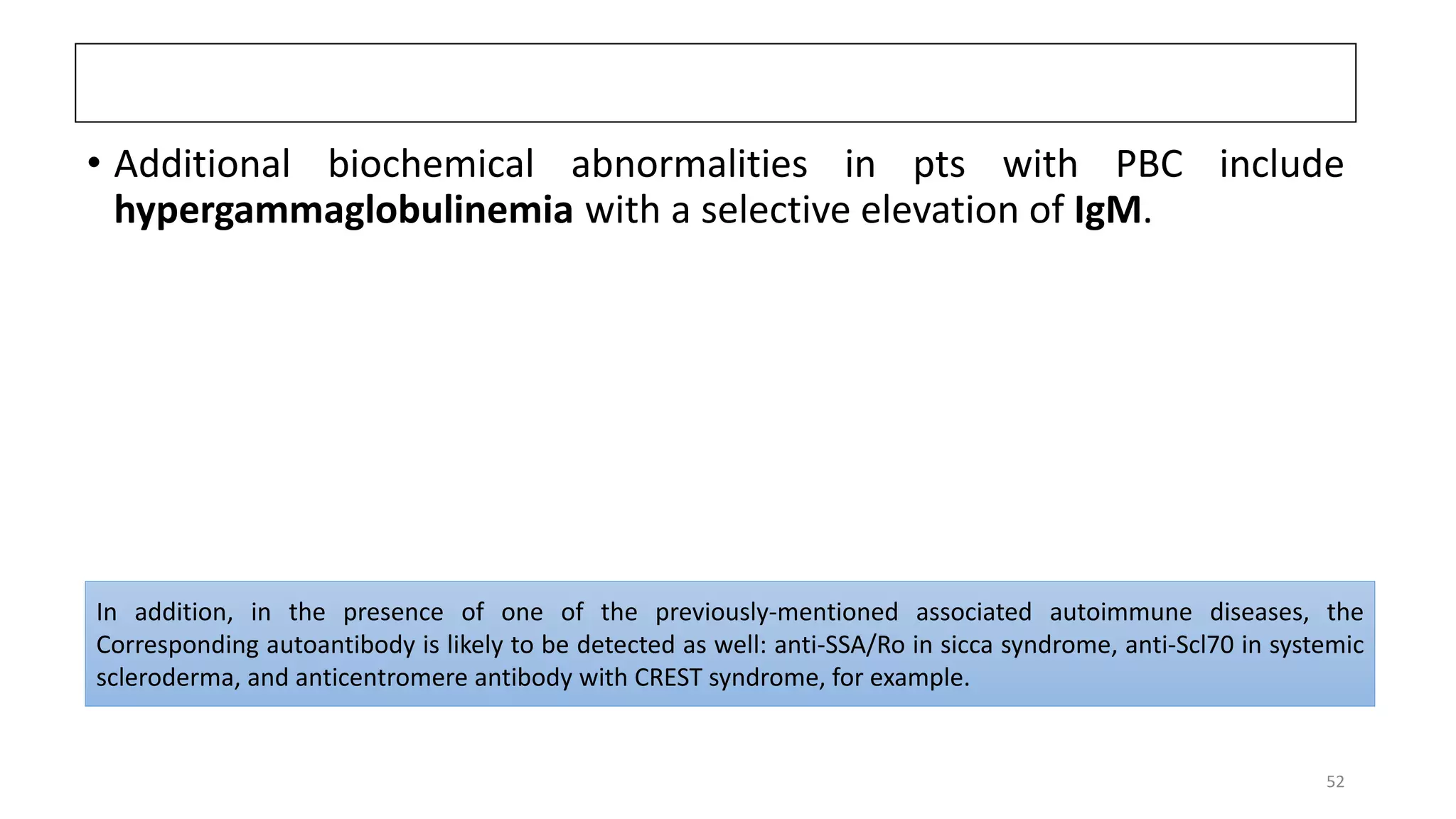 • Additional biochemical abnormalities in pts with PBC include
hypergammaglobulinemia with a selective elevation of IgM.
In addition, in the presence of one of the previously-mentioned associated autoimmune diseases, the
Corresponding autoantibody is likely to be detected as well: anti-SSA/Ro in sicca syndrome, anti-Scl70 in systemic
scleroderma, and anticentromere antibody with CREST syndrome, for example.
52
 