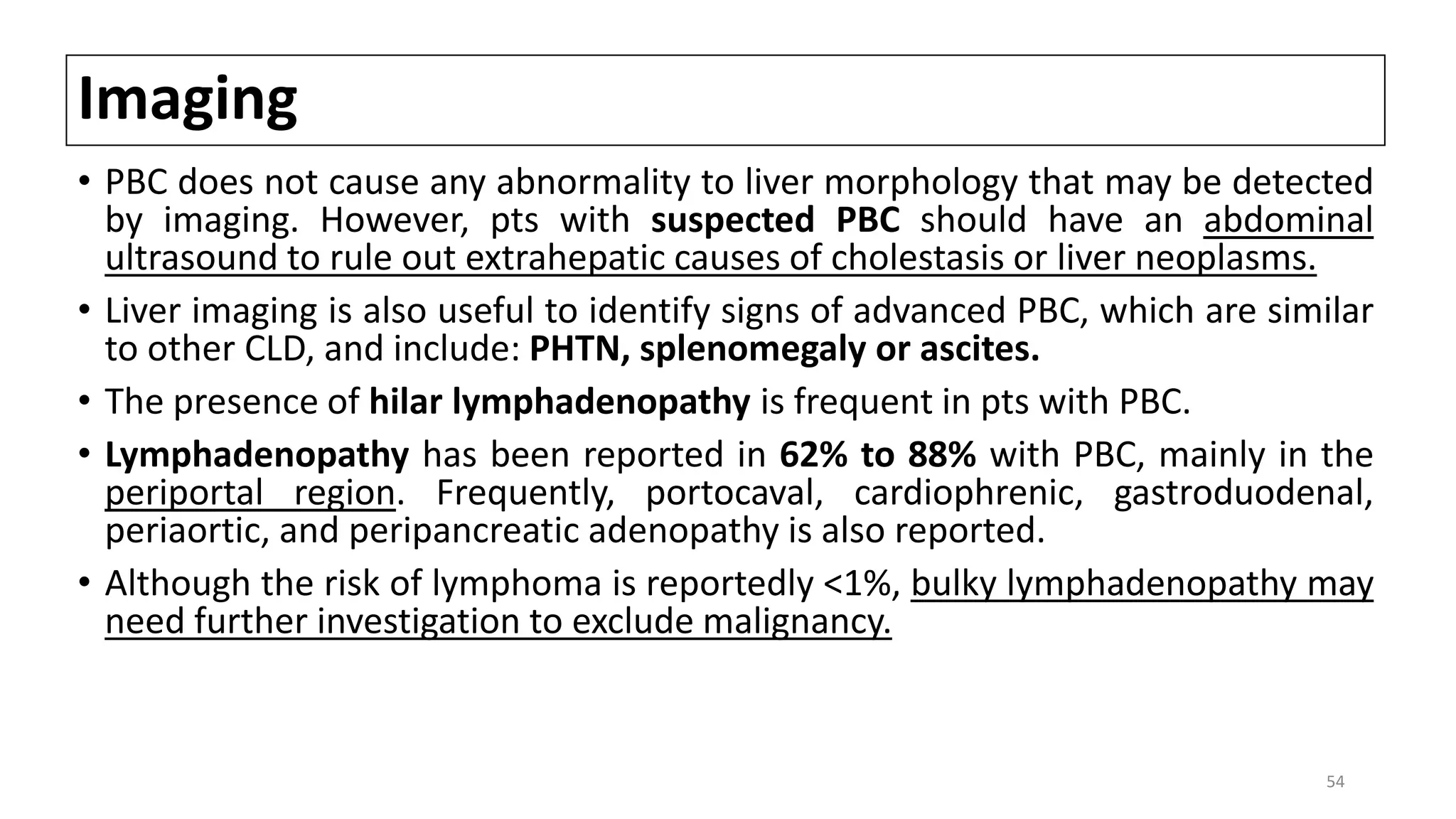Imaging
• PBC does not cause any abnormality to liver morphology that may be detected
by imaging. However, pts with suspected PBC should have an abdominal
ultrasound to rule out extrahepatic causes of cholestasis or liver neoplasms.
• Liver imaging is also useful to identify signs of advanced PBC, which are similar
to other CLD, and include: PHTN, splenomegaly or ascites.
• The presence of hilar lymphadenopathy is frequent in pts with PBC.
• Lymphadenopathy has been reported in 62% to 88% with PBC, mainly in the
periportal region. Frequently, portocaval, cardiophrenic, gastroduodenal,
periaortic, and peripancreatic adenopathy is also reported.
• Although the risk of lymphoma is reportedly <1%, bulky lymphadenopathy may
need further investigation to exclude malignancy.
54
 