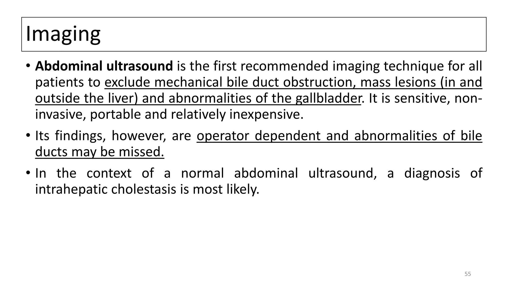 Imaging
• Abdominal ultrasound is the first recommended imaging technique for all
patients to exclude mechanical bile duct obstruction, mass lesions (in and
outside the liver) and abnormalities of the gallbladder. It is sensitive, non-
invasive, portable and relatively inexpensive.
• Its findings, however, are operator dependent and abnormalities of bile
ducts may be missed.
• In the context of a normal abdominal ultrasound, a diagnosis of
intrahepatic cholestasis is most likely.
55
 