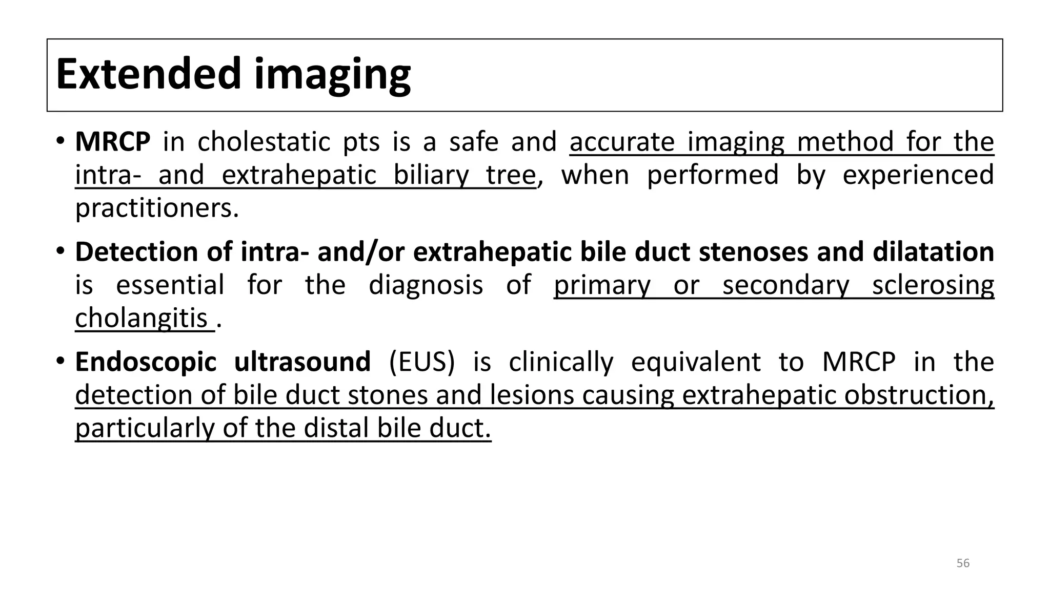 Extended imaging
• MRCP in cholestatic pts is a safe and accurate imaging method for the
intra- and extrahepatic biliary tree, when performed by experienced
practitioners.
• Detection of intra- and/or extrahepatic bile duct stenoses and dilatation
is essential for the diagnosis of primary or secondary sclerosing
cholangitis .
• Endoscopic ultrasound (EUS) is clinically equivalent to MRCP in the
detection of bile duct stones and lesions causing extrahepatic obstruction,
particularly of the distal bile duct.
56
 