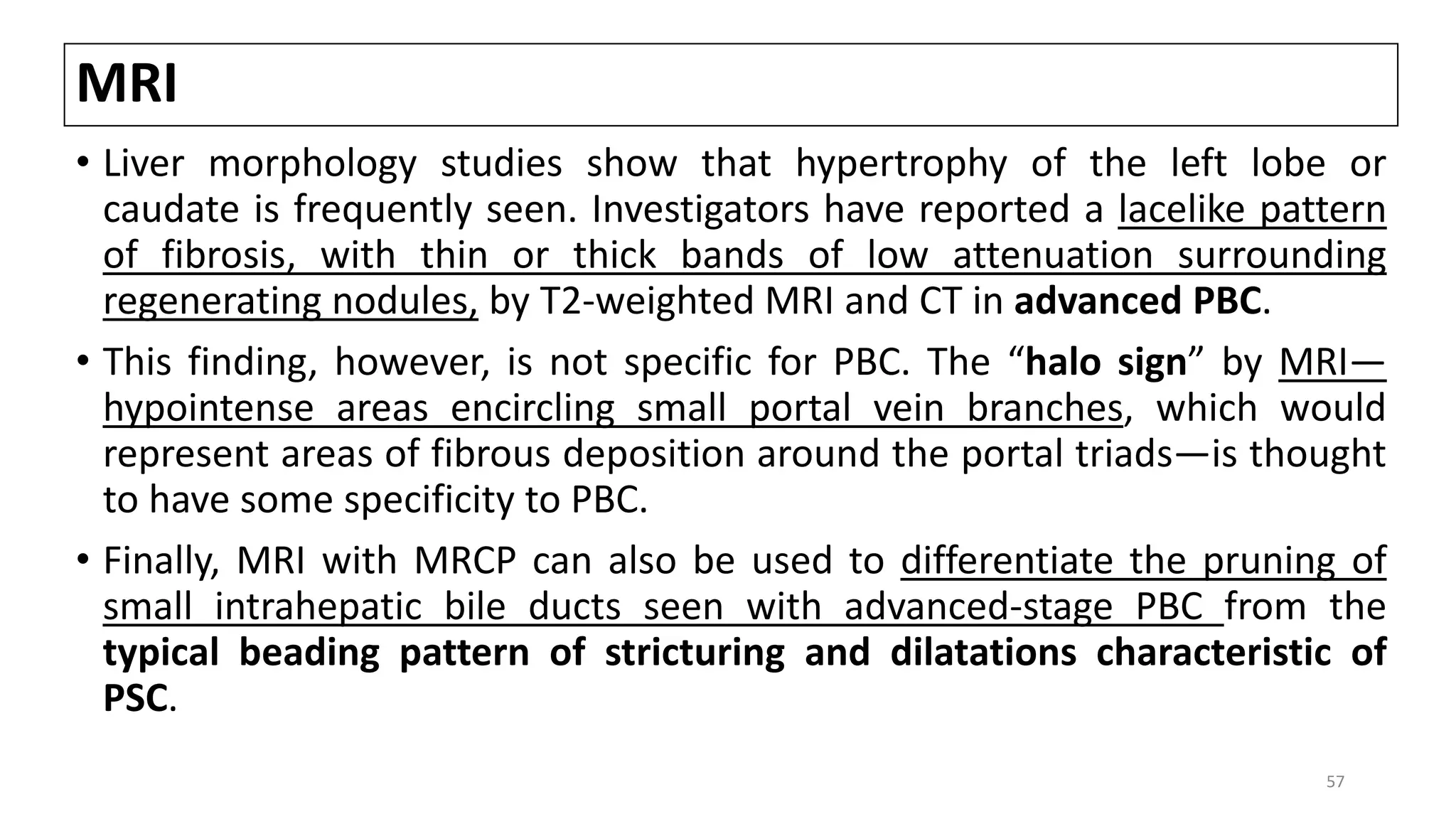 MRI
• Liver morphology studies show that hypertrophy of the left lobe or
caudate is frequently seen. Investigators have reported a lacelike pattern
of fibrosis, with thin or thick bands of low attenuation surrounding
regenerating nodules, by T2-weighted MRI and CT in advanced PBC.
• This finding, however, is not specific for PBC. The “halo sign” by MRI—
hypointense areas encircling small portal vein branches, which would
represent areas of fibrous deposition around the portal triads—is thought
to have some specificity to PBC.
• Finally, MRI with MRCP can also be used to differentiate the pruning of
small intrahepatic bile ducts seen with advanced-stage PBC from the
typical beading pattern of stricturing and dilatations characteristic of
PSC.
57
 