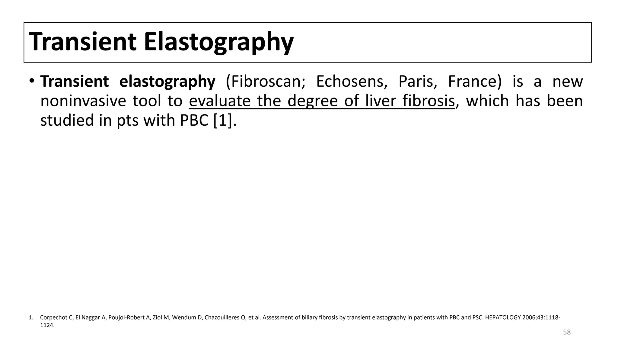 Transient Elastography
• Transient elastography (Fibroscan; Echosens, Paris, France) is a new
noninvasive tool to evaluate the degree of liver fibrosis, which has been
studied in pts with PBC [1].
1. Corpechot C, El Naggar A, Poujol-Robert A, Ziol M, Wendum D, Chazouilleres O, et al. Assessment of biliary fibrosis by transient elastography in patients with PBC and PSC. HEPATOLOGY 2006;43:1118-
1124.
58
 