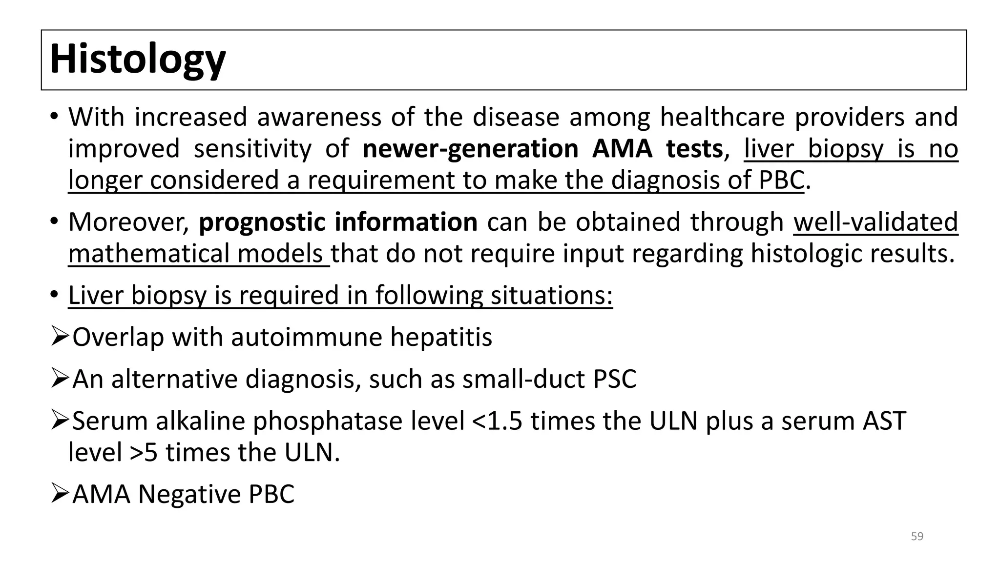 Histology
• With increased awareness of the disease among healthcare providers and
improved sensitivity of newer-generation AMA tests, liver biopsy is no
longer considered a requirement to make the diagnosis of PBC.
• Moreover, prognostic information can be obtained through well-validated
mathematical models that do not require input regarding histologic results.
• Liver biopsy is required in following situations:
Overlap with autoimmune hepatitis
An alternative diagnosis, such as small-duct PSC
Serum alkaline phosphatase level <1.5 times the ULN plus a serum AST
level >5 times the ULN.
AMA Negative PBC
59
 
